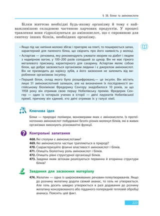 § 38. Білки та амінокислоти
223
Білки життєво необхідні будь-якому організму й тому є най-
важливішою складовою частиною харчових продуктів. У процесі
травлення вони гідролізуються до амінокислот, що є сировиною для
синтезу інших білків, необхідних організму.
• Якщо під час кипіння молоко збігає і пригоряє на плиті, то поширюється запах,
характерний для паленого білка, що свідчить про його наявність у молоці.
• Аспартам — речовина, яку рекомендують уживати хворим на діабет і людям
з надмірною вагою, у 100–200 разів солодший за цукор. Він не має гіркого
металевого присмаку, характерного для сахарину. Аспартам являє собою
білок, що добре засвоюється організмом людини і є джерелом амінокислот.
Він не призводить до карієсу зубів, а його засвоєння не залежить від ви-
роблення організмом інсуліну.
• Перший білок, склад якого було розшифровано,— це інсулін. Він містить
лише 51 амінокислотний залишок, але на визначення їх послідовності ан-
глійському біохімікові Фредерику Сенгеру знадобилося 10 років, за що
1958  року він отримав свою першу Нобелівську премію. Фредерик Сен-
гер  — один із чотирьох учених в історії — двічі лауреатів Нобелівської
премії, причому він єдиний, хто двічі отримав їх у галузі хімії.
Ключова ідея
Білки — природні полімери, мономерами яких є амінокислоти. Із протеї-
ногенних амінокислот побудовані безліч різних молекул білків, які в живих
організмах виконують різноманітні функції.
Контрольні запитання
468.Які сполуки є амінокислотами?
469. Які амінокислоти частіше трапляються в природі?
470. Схарактеризуйте фізичні властивості амінокислот і білків.
471. Опишіть біологічну роль амінокислот і білків.
472. Опишіть рівні структурної організації білків.
473. Завдяки яким зв’язкам реалізуються первинна й вторинна структури
білків?
Завдання для засвоєння матеріалу
474. Желатин — одна із широковживаних речовин-гелеутворювачів. Якщо
до розчину желатину додати свіжий ананас, то гель не утворюється.
Але гель досить швидко утворюється в разі додавання до розчину
желатину консервованого або підданого попередній тепловій обробці
ананаса. Поясніть цей факт.
Право для безоплатного розміщення підручника в мережі Інтернет має
Міністерство освіти і науки України http://mon.gov.ua/ та Інститут модернізації змісту освіти https://imzo.gov.ua
 