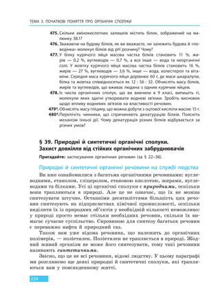 ТЕМА 3. ПОЧАТКОВІ ПОНЯТТЯ ПРО  ОРГАНІЧНІ СПОЛУКИ
224
475. Скільки амінокислотних залишків містить білок, зображений на ма-
люнку 38.1?
476. Зважаючи на будову білків, як ви вважаєте, чи залежить будова й «по-
ведінка» молекул білків від рН розчину? Чому?
477. У білку курячого яйця масова частка білків становить 11 %, жи-
рів  — 0,2  %, вуглеводів — 0,7 %, а все інше — вода та неорганічні
солі. У  жовтку курячого яйця масова частка білків становить 16 %,
жирів — 27 %, вуглеводів — 3,6 %, інше — вода, холестерол та віта-
міни. Середня маса курячого яйця дорівнює 60 г, де маси шкаралупи,
білка та жовтка співвідносяться як 12 : 56 : 32. Обчисліть масу білків,
жирів та вуглеводів, що вживає людина з одним курячим яйцем.
478. Із числа органічних сполук, що ви вивчили в 9 класі, випишіть ті,
молекули яких здатні утворювати водневі зв’язки. Зробіть висновок
щодо впливу водневих зв’язків на властивості речовин.
479*. Обчисліть масу гліцину, що можна добути з оцтової кислоти масою 15 г.
480*.Перелічіть чинники, що спричиняють денатурацію білків. Поясніть
механізм їхньої дії. Чому денатурація різних білків відбувається за
різних умов?
§ 39. Природні й синтетичні органічні сполуки
Захист довкілля від стійких органічних забруднювачів
Пригадайте: застосування органічних речовин (за § 22–38).
Природні й синтетичні органічні речовини на службі людства
Ви вже ознайомилися з багатьма органічними речовинами: вугле-
воднями, етанолом, гліцеролом, етановою кислотою, жирами, вугле-
водами та білками. Усі ці органічні сполуки є природними, оскільки
вони трапляються в природі. Але це не означає, що їх не можна
синтезувати штучно. Останніми десятиліттями більшість цих речо-
вин синтезують на підприємствах хімічної промисловості, оскільки
виділити їх із природних об’єктів у необхідній кількості неможливо:
у природі просто немає стільки необхідних речовин, скільки їх ви-
магає сучасне суспільство. Сировиною для синтезу багатьох речовин
є переважно нафта й природний газ.
Також вам уже відома речовина, що належить до органічних
полімерів, — поліетилен. Поліетилен не трапляється в природі. Жод-
ний живий організм не може його синтезувати, тому такі речовини
називають синтетичними.
Звісно, що це не всі речовини, відомі людству. У цьому параграфі
ми розглянемо ще деякі природні й синтетичні сполуки, які трапля-
ються вам у повсякденному житті.
Право для безоплатного розміщення підручника в мережі Інтернет має
Міністерство освіти і науки України http://mon.gov.ua/ та Інститут модернізації змісту освіти https://imzo.gov.ua
 