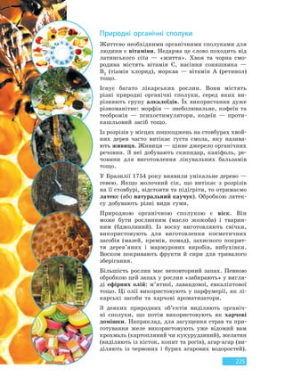 225
Природні органічні сполуки
Життєво необхідними органічними сполуками для
людини є вітаміни. Недарма це слово походить від
латинського vita — «життя». Хвоя та чорна смо-
родина містять вітамін C, насіння соняшника —
B1 (тіамін хлорид), морква — вітамін A (ретинол)
тощо.
Існує багато лікарських рослин. Вони містять
різні природні органічні сполуки, серед яких ви-
різняють групу алкалоїдів. Їх використання дуже
різноманітне: морфін — знеболювальне, кофеїн та
теобромін — психостимулятори, кодеїн — проти-
кашльовий засіб тощо.
Із розрізів у місцях пошкоджень на стовбурах хвой-
них дерев часто витікає густа смола, яку назива-
ють живиця. Живиця — цінне джерело органічних
речовин. З неї добувають скипидар, каніфоль, ре-
човини для виготовлення лікувальних бальзамів
тощо.
У Бразилії 1754 року виявили унікальне дерево —
гевею. Якщо молочний сік, що витікає з розрізів
на її стовбурі, відстояти та підігріти, то отримаємо
латекс (або натуральний каучук). Обробкою латек-
су добувають різні види гуми.
Природною органічною сполукою є віск. Він
може бути рослинним (масло жожоба) і тварин-
ним (бджолиний). Із воску виготовляють свічки,
використовують для виготовлення косметичних
засобів (мазей, кремів, помад), захисного покрит-
тя дерев’яних і мармурових виробів, вибухівки.
Воском покривають фрукти й сири для тривалого
зберігання.
Більшість рослин має неповторний запах. Певною
обробкою цей запах у рослин «забирають» у вигля-
ді ефірних олій: м’ятної, лавандової, евкаліптової
тощо. Ці олії використовують у парфумерії, як лі-
карські засоби та харчові ароматизатори.
З деяких природних об’єктів виділяють органіч-
ні сполуки, що потім використовують як харчові
домішки. Наприклад, для загущення страв та при-
готування желе використовують уже відомий вам
крохмаль (картопляний чи кукурудзяний), желатин
(виділяють із кісток, копит та рогів), агар-агар (ви-
діляють із червоних і бурих агарових водоростей).
Право для безоплатного розміщення підручника в мережі Інтернет має
Міністерство освіти і науки України http://mon.gov.ua/ та Інститут модернізації змісту освіти https://imzo.gov.ua
 