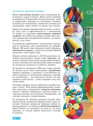 226
Синтетичні органічні сполуки
Поява синтетичних волокон стала справжньою ре-
волюцією в науці й техніці. Вони значно дешевші
за натуральні й дозволяють виготовляти одяг, який
із натуральної сировини не виготовиш: негорючі
костюми для пожежників, герметичні костюми для
космонавтів, міцні канати та багато чого іншого.
Здавна для прання використовують мило та праль-
ну соду. Але за ефективністю їх і порівнювати
не можна із сучасними синтетичними мийними
засобами. Це засоби для прання в різній воді, руч-
ного прання або в автоматичній машині, для миття
посуду, скла тощо.
Із розвитком промисловості натурального каучуку
вже не вистачало, щоб задовольнити всі потреби.
Майже 100 років тому відкрили спосіб добування
синтетичного каучуку, з якого після певної обробки
отримують сотні сортів гуми.
Завдяки різним добавкам із 20–30 органічних по-
лімерів виготовляють тисячі сортів пластмас, що
можуть замінити будь-який натуральний матеріал.
А деякі пластмаси за властивостями набагато кращі
за натуральні матеріали й набагато дешевші.
До відкриття пеніциліну 1928 року навіть звичай-
на застуда могла стати смертельною. Антибіотики
зробили переворот у медицині. І хоча Флемінг ви-
ділив пеніцилін із натуральної сировини, сьогодні
всі антибіотики — це синтетичні сполуки. Їх уже
відкрито дуже багато, і вчені працюють над син-
тезом нових.
Рослинна сировина вже не забезпечує потреби люд-
ства в ліках. Тому багато фармацевтичних компа-
ній синтезують різноманітні лікарські речовини.
Хімічні компанії займаються пошуком нових лі-
карських речовин для лікування захворювань, що
сьогодні вважають невиліковними.
До відкриття М. Зініним дешевого способу добу-
вання аніліну натуральні барвники були дуже до-
рогими. Сьогодні натуральні барвники майже не
використовують, їх замінили синтетичні барвники.
Вони стійкіші, не вигорають на сонці та, що дуже
важливо, їх можна добути будь-якого кольору
й відтінку.
Право для безоплатного розміщення підручника в мережі Інтернет має
Міністерство освіти і науки України http://mon.gov.ua/ та Інститут модернізації змісту освіти https://imzo.gov.ua
 