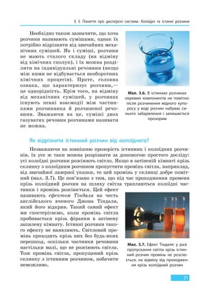 § 3. Поняття про дисперсні системи. Колоїдні та істинні розчини
21
Необхідно також зазначити, що хоча
розчини називають сумішами, однак їх
потрібно відрізняти від звичайних меха-
нічних сумішей. Як і суміші, розчини
не мають сталого складу (на відміну
від хімічних сполук), і їх можна розді-
лити на індивідуальні речовини (якщо
між ними не відбувається необоротних
хімічних процесів). Проте, головна
ознака, що характеризує розчини,—
це однорідність. Крім того, на відміну
від механічних сумішей, у розчинах
існують певні взаємодії між частин-
ками розчинника й розчиненої речо-
вини. Зважаючи на це, суміші двох
газуватих речовин розчинами називати
не можна.
Як відрізнити істинний розчин від колоїдного?
Незважаючи на зовнішню прозорість істинних і колоїдних розчи-
нів, їх усе ж таки можна розрізнити за допомогою простого досліду:
усі колоїдні розчини розсіюють світло. Якщо в затіненій кімнаті крізь
склянку з колоїдним розчином пропустити промінь світла, наприклад,
від звичайної лазерної указки, то цей промінь у склянці добре поміт-
ний (мал. 3.7). Це пов’язано з тим, що під час проходження променя
крізь колоїдний розчин на шляху світла трапляються колоїдні час-
тинки і промінь розсіюється. Цей ефект
називають ефектом Тіндаля на честь
англійського вченого Джона Тіндаля,
який його відкрив. Такий самий ефект
ми спостерігаємо, коли промінь світла
пробивається крізь фіранки в затінену
запилену кімнату. Істинні розчини тако-
го ефекту не виявляють. Світловий про-
мінь проходить крізь них без будь-яких
перешкод, оскільки частинки речовини
настільки малі, що не розсіюють світла.
Тож промінь світла, пропущений крізь
склянку з істинним розчином, побачити
неможливо.
Мал. 3.6. В істинних розчинах
окремих компонентів не помітно:
після розчинення мідного купо-
росу у воді розчин набуває си-
нього забарвлення і залишається
прозорим
Мал. 3.7. Ефект Тіндаля: у разі
пропускання світла крізь істин-
ний розчин промінь не розсію-
ється, на відміну від проходжен-
ня крізь колоїдний розчин
Право для безоплатного розміщення підручника в мережі Інтернет має
Міністерство освіти і науки України http://mon.gov.ua/ та Інститут модернізації змісту освіти https://imzo.gov.ua
 