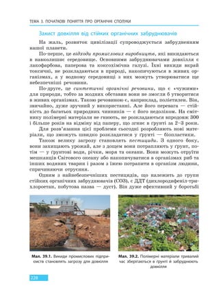 ТЕМА 3. ПОЧАТКОВІ ПОНЯТТЯ ПРО  ОРГАНІЧНІ СПОЛУКИ
228
Захист довкілля від стійких органічних забруднювачів
На жаль, розвиток цивілізації супроводжується забрудненням
нашої планети.
По-перше, це відходи промислових виробництв, які викидаються
в навколишнє середовище. Основними забруднювачами довкілля є
лакофарбова, паперова та коксохімічна галузі. Їхні викиди вкрай
токсичні, не розкладаються в природі, накопичуються в живих ор-
ганізмах, а у водному середовищі з них можуть утворюватися ще
небезпечніші речовини.
По-друге, це синтетичні органічні речовини, що є «чужими»
для природи, тобто за жодних обставин вони не змогли б утворитися
в живих організмах. Такою речовиною є, наприклад, поліетилен. Він,
звичайно, дуже зручний у використанні. Але його перевага — стій-
кість до багатьох природних чинників — є його недоліком. На сміт-
нику полімерні матеріали не гниють, не розкладаються впродовж 300
і більше років на відміну від паперу, що згниє в ґрунті за 2–3 роки.
Для розв’язання цієї проблеми сьогодні розробляють нові мате-
ріали, що зможуть швидко розкладатися у ґрунті — біопластики.
Також велику загрозу становлять пестициди. З одного боку,
вони захищають урожай, але з дощем вони потрапляють у ґрунт, по-
тім — у ґрунтові води, річки, моря та океани. Вони можуть отруїти
мешканців Світового океану або накопичуватися в організмах риб та
інших водяних тварин і разом з їжею потрапити в організм людини,
спричиняючи отруєння.
Одним з найнебезпечніших пестицидів, що належить до групи
стійких органічних забруднювачів (СОЗ), є ДДТ (дихлородифеніл-три-
хлороетан, побутова назва — дуст). Він дуже ефективний у боротьбі
Мал. 39.1. Викиди промислових підпри-
ємств становлять загрозу для довкілля
Мал. 39.2. Полімерні матеріали тривалий
час зберігаються в ґрунті й забруднюють
довкілля
Право для безоплатного розміщення підручника в мережі Інтернет має
Міністерство освіти і науки України http://mon.gov.ua/ та Інститут модернізації змісту освіти https://imzo.gov.ua
 