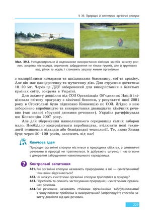 § 39. Природні й синтетичні органічні сполуки
229
з малярійними комарами та шкідниками бавовнику, сої та арахісу.
Але він має канцерогенну та мутагенну дію. Для отруєння достатньо
10–20 мг. Через це ДДТ заборонений для використання в багатьох
країнах світу, зокрема в Україні.
Для захисту довкілля від СОЗ Організація Об’єднаних Націй іні-
ціювала світову програму з хімічної безпеки, у результаті якої 2001
року в Стокгольмі було підписано Конвенцію по СОЗ. Згідно з нею
заборонено виробництво та використання дванадцяти хімічних речо-
вин (так званої «брудної дюжини речовин»). Україна ратифікувала
цю Конвенцію 2007 року.
Але для збереження навколишнього середовища самих заборон
мало. Необхідно модернізувати виробництва, втілювати нові техно-
логії очищення відходів або безвідходні технології. Те, якою Земля
буде через 50–100 років, залежить від нас!
Ключова ідея
Природні органічні сполуки містяться в природних об’єктах, а синтетичні
речовини в природі не трапляються, їх добувають штучно, і часто вони
є джерелом забруднення навколишнього середовища.
Контрольні запитання
481. Які органічні сполуки називають природними, а які — синтетичними?
Чим вони відрізняються?
482.Чи можуть синтетичні органічні сполуки траплятися в природі?
483. Перелічіть та опишіть застосування природних і синтетичних органіч-
них речовин.
484.Які речовини називають стійкими органічними забруднювачами?
У чому полягає проблема їх використання? Запропонуйте способи за-
хисту довкілля від цих речовин.
Мал. 39.3. Непідконтрольне й надлишкове використання хімічних засобів захисту рос-
лин, зокрема пестицидів, спричиняє забруднення не тільки ґрунтів, але й ґрунтових
вод, річок та морів, і становить загрозу живим організмам
Право для безоплатного розміщення підручника в мережі Інтернет має
Міністерство освіти і науки України http://mon.gov.ua/ та Інститут модернізації змісту освіти https://imzo.gov.ua
 