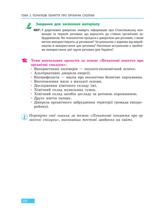 ТЕМА 3. ПОЧАТКОВІ ПОНЯТТЯ ПРО  ОРГАНІЧНІ СПОЛУКИ
230
Завдання для засвоєння матеріалу
485*. У додаткових джерелах знайдіть інформацію про Стокгольмську кон-
венцію та перелік речовин, що відносять до стійких органічних за-
бруднювачів. Які технологічні процеси є джерелом цих речовин, з якою
метою використовують ці речовини? Чи реальною є відмова від вироб-
ництва й використання цих речовин? Наскільки актуальною є пробле-
ма використання цієї групи речовин для України?
Теми навчальних проектів за темою «Початкові поняття про
органічні сполуки»:
• Використання полімерів — еколого-економічний аспект.
• Альтернативні джерела енергії.
• Екотрофологія — наука про екологічно безпечне харчування.
• Виготовлення мила з мильної основи.
• Дослідження хімічного складу їжі.
• Хімічний склад жувальних гумок.
• Хімічний склад засобів догляду за ротовою порожниною.
• Друге життя паперу.
• Джерела органічного забруднення території громади (мікро-
району).
Перевірте свої знання за темою «Початкові поняття про ор-
ганічні сполуки», виконавши тестові завдання на сайті.
Право для безоплатного розміщення підручника в мережі Інтернет має
Міністерство освіти і науки України http://mon.gov.ua/ та Інститут модернізації змісту освіти https://imzo.gov.ua
 