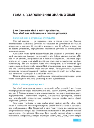 231
ТЕМА 4. УЗАГАЛЬНЕННЯ ЗНАНЬ З ХІМІЇ
§ 40. Значення хімії в житті суспільства.
Роль хімії для забезпечення сталого розвитку
Значення хімії в сучасному суспільстві
Хімічні знання — це потужна сила в руках людства. Знання
властивостей хімічних речовин та способів їх добування не тільки
дозволяють вивчати й розуміти природу, але й добувати нові, ще
не відомі речовини, передбачати існування речовин із необхідними
властивостями.
Але хімія може бути небезпечною для людини й довкілля. Відо-
мий письменник-фантаст та вчений-хімік Айзек Азімов писав: «Хі-
мія — це смерть, що упакована в банки та коробки». І сказане спра-
ведливе не тільки для хімії, але й для електрики, радіоелектроніки,
транспорту. Ми не можемо жити без електрики, але оголений дріт
смертельно небезпечний, автомобілі допомагають нам пересуватися,
але під їхніми колесами часто гинуть люди. Використання людством
досягнень сучасної науки й техніки, зокрема й хімії, потребує висо-
кої загальної культури й глибоких знань.
Тільки відповідальне, раціональне природокористування може
стати запорукою сталого розвитку нашої цивілізації!
Хімія в повсякденному житті
Без хімії неможливо уявити сучасний побут людей. І не тільки
опосередковано через використання їжі, одягу, взуття, палива, жит-
ла, але й безпосередньо через використання скляних, пластмасових,
порцелянових і фаянсових виробів, лікарських препаратів, засобів
для дезінфекції, косметичних виробів, різних клеїв, лаків, фарб,
харчових добавок тощо.
Остаточно увійшли в наш побут різні мийні засоби. Але крім
мила й шампунів ми використовуємо багато інших засобів, зокрема,
для вибілювання. Дія більшості з них ґрунтується на властивостях
хлоровмісних сполук, що є сильними окисниками. На деяких засобах
зазначають «Не містять Хлору». Такі засоби також містять сильні
окисники, наприклад натрій перборат NaBO2 ·H2O2 ·3H2O або натрій
Право для безоплатного розміщення підручника в мережі Інтернет має
Міністерство освіти і науки України http://mon.gov.ua/ та Інститут модернізації змісту освіти https://imzo.gov.ua
 