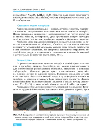 ТЕМА 4. УЗАГАЛЬНЕННЯ ЗНАНЬ З ХІМІЇ
232
перкарбонат Na2CO3 ·1,5H2O2 ·H2O. Жорстка вода може спричинити
пошкодження пральних машин, тому ми використовуємо засоби для
її пом’якшення.
Створення нових матеріалів
Створення нових матеріалів — потреба сучасного життя. Матеріа-
ли з новими, покращеними властивостями мають замінити застарілі.
Нових матеріалів вимагають і високотехнологічні галузі: космічна
й атомна техніка, електроніка. Для практичних потреб необхідні
такі матеріали, як метали, полімери, кераміка, барвники, волокна.
Особливе місце серед нових матеріалів посідають композити. За ба-
гатьма властивостями — міцністю, в’язкістю — композити набагато
перевищують традиційні матеріали, завдяки чому потреби суспільства
в них невпинно зростають. На створення композитів витрачають де-
далі більше ресурсів, а головними споживачами композитів сьогодні
є автомобільна й космічна галузі (мал. 40.1).
Біоматеріали
Із розвитком медицини виникла потреба в заміні органів та тка-
нин в організмі людини. Матеріали, які можна використовувати
для виготовлення різноманітних імплантів, створюють у хімічних
лабораторіях. Металеві протези прості у виготовленні, дуже міц-
ні, хімічно інертні й відносно дешеві. Головним недоліком металів
є те, що вони піддаються корозії, через яку знижується механічна
міцність, а організм отруюють йони металічних елементів. Досить
перспективними для виготовлення імплантів є сплави титану (напри-
клад, Ti—Al—V) — вони міцні, відносно легкі й стійкі до корозії.
Сьогодні все більше використовують керамічні біоімпланти. Кера-
міка — чудовий біоматеріал: вона міцна, не піддається корозії. Крім
Мал. 40.1. Використання композитних матеріалів: вуглецеву тканину (вуглеволокно) (а)
використовують для армування деталей велосипедів та автомобілів, зі склопластика
виготовляють корпуси байдарок та невеликих човнів (б) і навіть цілі будинки (в)
а б в
Право для безоплатного розміщення підручника в мережі Інтернет має
Міністерство освіти і науки України http://mon.gov.ua/ та Інститут модернізації змісту освіти https://imzo.gov.ua
 