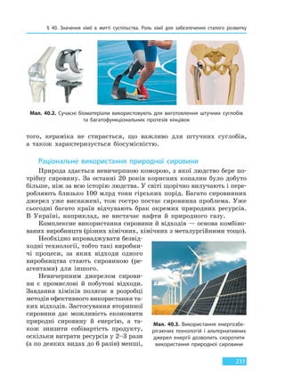 § 40. Значення хімії в житті суспільства. Роль хімії для забезпечення сталого розвитку
233
того, кераміка не стирається, що важливо для штучних суглобів,
а також характеризується біосумісністю.
Раціональне використання природної сировини
Природа здається невичерпною коморою, з якої людство бере по-
трібну сировину. За останні 20 років корисних копалин було добуто
більше, ніж за всю історію людства. У світі щорічно вилучають і пере-
робляють близько 100 млрд тонн гірських порід. Багато сировинних
джерел уже виснажені, тож гостро постає сировинна проблема. Уже
сьогодні багато країн відчувають брак окремих природних ресурсів.
В Україні, наприклад, не вистачає нафти й природного газу.
Комплексне використання сировини й відходів — основа комбіно-
ваних виробництв (різних хімічних, хімічних з металургійними тощо).
Необхідно впроваджувати безвід-
ходні технології, тобто такі виробни-
чі процеси, за яких відходи одного
виробництва стають сировиною (ре-
агентами) для іншого.
Невичерпним джерелом сирови-
ни є промислові й побутові відходи.
Завдання хіміків полягає в розробці
методів ефективного використання та-
ких відходів. Застосування вторинної
сировини дає можливість економити
природні сировину й енергію, а та-
кож знизити собівартість продукту,
оскільки витрати ресурсів у 2–3 рази
(а по деяких видах до 6 разів) менші,
Мал. 40.2. Сучасні біоматеріали використовують для виготовлення штучних суглобів
та  багатофункціональних протезів кінцівок
Мал. 40.3. Використання енергозбе-
рігаючих технологій і альтернативних
джерел енергії дозволить скоротити
використання природної сировини
Право для безоплатного розміщення підручника в мережі Інтернет має
Міністерство освіти і науки України http://mon.gov.ua/ та Інститут модернізації змісту освіти https://imzo.gov.ua
 