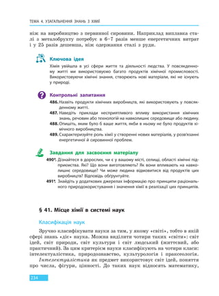 ТЕМА 4. УЗАГАЛЬНЕННЯ ЗНАНЬ З ХІМІЇ
234
ніж на виробництво з первинної сировини. Наприклад виплавка ста-
лі з металобрухту потребує в 6–7 разів менше енергетичних витрат
і у 25 разів дешевша, ніж одержання сталі з руди.
Ключова ідея
Хімія увійшла в усі сфери життя та діяльності людства. У повсякденно-
му житті ми використовуємо багато продуктів хімічної промисловості.
Використовуючи хімічні знання, створюють нові матеріали, які не існують
у природі.
Контрольні запитання
486.Назвіть продукти хімічних виробництв, які використовують у повсяк-
денному житті.
487. Наведіть приклади несприятливого впливу використання хімічних
знань, речовин або технологій на навколишнє середовище або людину.
488.Опишіть, яким було б ваше життя, якби в ньому не було продуктів хі-
мічного виробництва.
489. Схарактеризуйте роль хімії у створенні нових матеріалів, у розв’язанні
енергетичної й сировинної проблем.
Завдання для засвоєння матеріалу
490*. Дізнайтеся в дорослих, чи є у вашому місті, селищі, області хімічні під-
приємства. Які? Що вони виготовляють? Як вони впливають на навко-
лишнє середовище? Чи може людина відмовитися від продуктів цих
виробництв? Відповідь обґрунтуйте.
491*. Знайдіть у додаткових джерелах інформацію про принципи раціональ-
ного природокористування і значення хімії в реалізації цих принципів.
§ 41. Місце хімії в системі наук
Класифікація наук
Зручно класифікувати науки за тим, у якому «світі», тобто в якій
сфері знань «діє» наука. Можна виділити чотири таких «світи»: світ
ідей, світ природи, світ культури і світ людський (життєвий, або
практичний). За цим критерієм науки класифікують на чотири класи:
інтелектуалістика, природознавство, культурологія і праксеологія.
Інтелектуалістика як предмет використовує світ ідей, поняття
про числа, фігури, цінності. До таких наук відносять математику,
Право для безоплатного розміщення підручника в мережі Інтернет має
Міністерство освіти і науки України http://mon.gov.ua/ та Інститут модернізації змісту освіти https://imzo.gov.ua
 