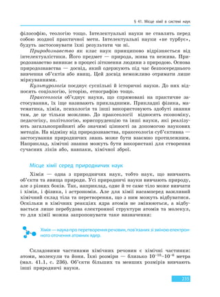 § 41. Місце хімії в системі наук
235
філософію, теологію тощо. Інтелектуальні науки не ставлять перед
собою жодної практичної мети. Інтелектуальні науки «не турбує»,
будуть застосовувати їхні результати чи ні.
Природознавство як клас наук принципово відрізняється від
інтелектуалістики. Його предмет — природа, жива та нежива. При-
родознавство виникає в процесі зіткнення людини з природою. Основа
природознавства — досвід, який одержують під час безпосереднього
вивчення об’єктів або явищ. Цей досвід неможливо отримати лише
міркуваннями.
Культурологія поєднує суспільні й історичні науки. До них від-
носять соціологію, історію, етнографію тощо.
Праксеологія об’єднує науки, що спрямовані на практичне за-
стосування, їх іще називають прикладними. Прикладні фізика, ма-
тематика, хімія, психологія та інші використовують здобуті знання
там, де це тільки можливо. До праксеології відносять економіку,
педагогіку, політологію, юриспруденцію та інші науки, які реалізу-
ють загальноприйняті або значимі цінності за допомогою наукових
методів. На відміну від природознавства, праксеологія суб’єктивна —
застосування природничих знань може бути взаємно протилежним.
Наприклад, хімічні знання можуть бути використані для створення
сучасних ліків або, навпаки, хімічної зброї.
Місце хімії серед природничих наук
Хімія — одна з природничих наук, тобто наук, що вивчають
об’єкти та явища природи. Усі природничі науки вивчають природу,
але з різних боків. Так, наприклад, одне й те саме тіло може вивчати
і хімія, і фізика, і астрономія. Але для хімії насамперед важливий
хімічний склад тіла та перетворення, що з ним можуть відбуватися.
Оскільки в хімічних реакціях ядра атомів не змінюються, а відбу-
вається лише перебудова електронної структури атомів та молекул,
то для хімії можна запропонувати таке визначення:
Хімія — наука про перетворення речовин, пов’язаних зі зміною електрон-
ного оточення атомних ядер.
Складовими частинами хімічних речовин є хімічні частинки:
атоми, молекули та йони. Їхні розміри — близько 10–10–10–6 метра
(мал. 41.1, с. 236). Об’єкти більших та менших розмірів вивчають
інші природничі науки.
Право для безоплатного розміщення підручника в мережі Інтернет має
Міністерство освіти і науки України http://mon.gov.ua/ та Інститут модернізації змісту освіти https://imzo.gov.ua
 