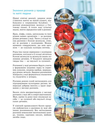 Перші хімічні реакції, завдяки яким
з’явилося життя на нашій планеті, від-
бувалися в «первинному бульйоні» —
розчині різноманітних молекул у Сві-
товому океані. З точки зору сучасної
науки, життя зародилося саме в розчині.
Кров, лімфа, слина, цитоплазма та інші
рідини живих організмів — це розчини
різних речовин у воді. Часто у складі та-
ких розчинів є білкові молекули, отже,
всі ці розчини є колоїдними. Можна
впевнено стверджувати, що наш орга-
нізм — це суцільна колоїдна система.
Рідка їжа також переважно є колоїдним
розчином, оскільки в її складі містяться
білкові молекули та молекули інших по-
живних речовин. У більшості випадків
тверда їжа — це емульсії та суспензії.
Розчинені у воді речовини беруть участь
у формуванні осадових порід та корис-
них копалин, зокрема крейди, мармуру,
руд різних металів. Завдяки розчиненню
мінералів у воді формуються сталактити
та сталагміти в печерах.
Розчини деяких солей застосовують для
підгодовування культурних рослин, мі-
неральні добрива вносять у ґрунт пере-
важно у вигляді розчинів.
Багато ліків використовують у вигляді
розчинів у воді або в спирті (настоянки).
Мазі, креми та деякі інші лікувальні за-
соби — це суспензії або емульсії лікар-
ських речовин.
У хімічній промисловості багато проце-
сів відбувається в розчинах (у воді або
інших розчинниках). Без застосування
розчинів неможливе виготовлення папе-
ру, тканин, харчових кислот, мийних
засобів тощо.
Значення розчинів у природі
та житті людини
Право для безоплатного розміщення підручника в мережі Інтернет має
Міністерство освіти і науки України http://mon.gov.ua/ та Інститут модернізації змісту освіти https://imzo.gov.ua
 