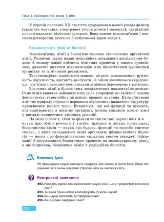 ТЕМА 4. УЗАГАЛЬНЕННЯ ЗНАНЬ З ХІМІЇ
238
У першій половині XX століття сформувався новий розділ фізики
(квантова механіка, електронна теорія атомів і молекул), що пізніше
почали називати хімічною фізикою. Вона вивчає взаємозв’язок і вза-
ємоперетворення хімічної й субатомної форм енергії.
Взаємозв’язок хімії та біології
Взаємозв’язку хімії з біологією сприяло становлення органічної
хімії. Розвиток науки надав можливість детального дослідження бу-
дови й складу живої клітини, хімічних процесів у живих організ-
мах, дозволив виявити взаємозв’язок між біологічними функціями
організму та хімічними реакціями.
Такі специфічні властивості живого, як ріст, розмноження, рухли-
вість, збудливість, здатність реагувати на зміни зовнішнього середови-
ща, пов’язані з певними комплексами хімічних перетворень у клітинах.
Значення хімії в біологічних дослідженнях надзвичайно велике.
Саме хімія виявила найважливішу роль хлорофілу як хімічної основи
фотосинтезу, гемоглобіну як основи процесу дихання. Було з’ясовано
хімічну природу передачі нервового збудження, визначено структуру
нуклеїнових кислот тощо. Виявилося, що всі функції та процеси,
які відбуваються в живому організмі, можна викласти мовою хімії
у вигляді конкретних хімічних реакцій.
На межі біології, хімії та фізики виникли такі науки: біохімія —
наука про обмін речовин і хімічні процеси в живих організмах;
біоорганічна хімія — наука про будову, функції та способи синтезу
сполук, з яких складаються живі організми; фізико-хімічна біоло-
гія — наука про функціонування складних систем передачі інфор-
мації й регулювання біологічних процесів на молекулярному рівні,
а ще біофізика, біофізична хімія й радіаційна біологія.
Ключова ідея
Усі природничі науки вивчають природу, але кожна зі свого боку. Лише по-
єднання всіх знань воєдино створює цілісну картину світу.
Контрольні запитання
492. Наведіть відомі вам визначення науки хімії. Що є предметом вивчення
хімії?
493. За яким принципом класифікують сучасні науки?
494. Які науки належать до природничих?
495. Які основні завдання хімії?
Право для безоплатного розміщення підручника в мережі Інтернет має
Міністерство освіти і науки України http://mon.gov.ua/ та Інститут модернізації змісту освіти https://imzo.gov.ua
 