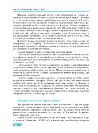 ТЕМА 4. УЗАГАЛЬНЕННЯ ЗНАНЬ З ХІМІЇ
240
Завдяки комп’ютеризації науки стало можливим не тільки на-
бирати й поширювати тексти та робити наочні презентації. Сьогодні
суттєво полегшився процес розв’язування задач теоретичної хімії,
обчислення геометрії складних молекул, моделювання хімічних і фі-
зичних процесів за будь-якої температури й тиску. Звісно, що розра-
хункові формули були відомі давно. Але ще 30 років тому треба було
за декілька місяців займати чергу, щоби скористатися комп’ютером,
який тоді міг займати декілька поверхів, а ще й тиждень чекати
на результати обчислень. А сьогодні будь-який комп’ютер на столі
здатний розв’язувати такі задачі за хвилини.
З одного боку, технічний розвиток значно полегшив доступ до
інформації та її обробку. З іншого — величезний обсяг наукової
інформації перевищує здатність людини її осягнути, що призводить
до звуження наукових інтересів.
Можна виділити такі особливості сучасної хімії:
•вузька спеціалізація вчених: знань накопичено стільки, що жо-
ден хімік не може бути спеціалістом у різних розділах хімії, і будь-
яке дослідження має виконувати колектив спеціалістів з різних або
суміжних галузей;
•збільшення теоретичних досліджень: завдяки комп’ютеризації
науки часто немає необхідності проводити той чи інший експеримент,
щоб зрозуміти, відбудеться він чи ні. Часто достатньо змоделювати
процеси на комп’ютері, а потім здійснювати тільки ту реакцію, що
реально відбуватиметься;
•високі витрати на дослідження: сучасна хімія потребує дуже
великих фінансових ресурсів. Якщо 200 років тому для обладнання
лабораторії достатньо було закупити реактиви, посуд та обладнати
печі для нагрівання, то сьогодні не можна обійтися без сучасних
дорогих приладів для вимірювання різноманітних властивостей ре-
човин: спектрів поглинання, ядерного магнітного резонансу, спектрів
випромінювання, хроматограми тощо.
Становлення хімічної науки в Україні
Використання певних хімічних знань на території України відбу-
валося ще у сиву давнину і було пов’язане з виплавлянням металів,
виготовленням кераміки, пороху тощо. Але як наука хімія почала
розвиватися відносно недавно, від початку XIX століття, із розви-
тком наукових центрів.
Перші наукові дослідження з хімії пов’язані із заснуванням Хар-
ківського університету (1804 р.), в якому свої дослідження починав
Право для безоплатного розміщення підручника в мережі Інтернет має
Міністерство освіти і науки України http://mon.gov.ua/ та Інститут модернізації змісту освіти https://imzo.gov.ua
 