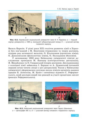 § 42. Хімічна наука в Україні
241
Василь Каразін. У різні роки XIX століття розвиток хімії в Харко-
ві був пов’язаний з М. Бекетовим (термохімія та теорія розчинів,
відкрив ряд активності металів), О. Ельтековим (органічна хімія),
О. Данилевським (фізіологічна хімія), О. Палладіним (біохімія).
У заснованому 1833 року Київському університеті хімічні до-
слідження проводили М. Каяндер (електролітична дисоціація),
Я. Михайленко та О. Сперанський (теорія розчинів). Дослідженнями
з колоїдної хімії займалися І. Борщов та А. Думанський (останній
першим почав читати лекції з цієї дисципліни). Також у Київському
університеті сформувалася потужна школа хіміків-органіків завдяки
працям П. Алексєєва, М. Бунге і всесвітньо відомого С. Реформат-
ського, який дослідив новий тип реакцій за участі органічних кислот
(реакція Реформатського).
а б
Мал. 42.2. Харківський національний університет імені В. Н. Каразіна: а — перший
корпус університету з 1804 р. (колишній губернаторський палац); б — сучасний вигляд
головного корпусу
а б
Мал. 42.3. Київський національний університет імені Тараса Шевченка:
а — фотографія ХІХ ст.; б — сучасний вигляд головного «червоного» корпусу
Право для безоплатного розміщення підручника в мережі Інтернет має
Міністерство освіти і науки України http://mon.gov.ua/ та Інститут модернізації змісту освіти https://imzo.gov.ua
 