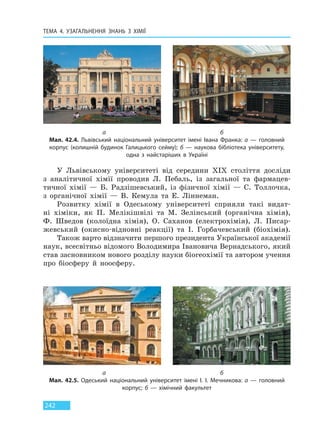 ТЕМА 4. УЗАГАЛЬНЕННЯ ЗНАНЬ З ХІМІЇ
242
У Львівському університеті від середини XIX століття досліди
з аналітичної хімії проводив Л. Пебаль, із загальної та фармацев-
тичної хімії — Б. Радзішевський, із фізичної хімії — С. Толлочка,
з органічної хімії — В. Кемула та Е. Ліннеман.
Розвитку хімії в Одеському університеті сприяли такі видат-
ні хіміки, як П. Мелікішвілі та М. Зелінський (органічна хімія),
Ф. Шведов (колоїдна хімія), О. Саханов (електрохімія), Л. Писар-
жевський (окисно-відновні реакції) та І. Горбачевський (біохімія).
Також варто відзначити першого президента Української академії
наук, всесвітньо відомого Володимира Івановича Вернадського, який
став засновником нового розділу науки біогеохімії та автором учення
про біосферу й ноосферу.
а б
Мал. 42.4. Львівський національний університет імені Івана Франка: а — головний
корпус (колишній будинок Галицького сейму); б — наукова бібліотека університету,
одна з найстаріших в Україні
а б
Мал. 42.5. Одеський національний університет імені І. І. Мечникова: а — головний
корпус; б — хімічний факультет
Право для безоплатного розміщення підручника в мережі Інтернет має
Міністерство освіти і науки України http://mon.gov.ua/ та Інститут модернізації змісту освіти https://imzo.gov.ua
 