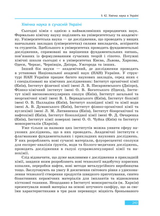 § 42. Хімічна наука в Україні
243
Хімічна наука в сучасній Україні
Сьогодні хімія є однією з найважливіших природничих наук.
Формально хімічну науку поділяють на університетську та академіч-
ну. Університетська наука — це дослідження, що проводять у вищих
навчальних закладах (університетах) силами викладачів, аспірантів
та студентів. Здебільшого в університетах проводять фундаментальні
дослідження, спрямовані на вирішення фундаментальних питань,
пов’язаних із формулюванням сучасних теорій і гіпотез. Потужні
хімічні школи сьогодні є в університетах Києва, Львова, Харкова,
Одеси, Черкас, Чернівців, Дніпра, Ужгорода та інших.
Інший бік науки — академічний, де дослідження проводять
в установах Національної академії наук (НАН) України. У струк-
турі НАН України працює багато наукових закладів, серед яких є
і спеціалізовані на хімічних дослідженнях: Інститут органічної хімії
(Київ), Інститут фізичної хімії імені Л. В. Писаржевського (Дніпро),
Фізико-хімічний інститут імені О. В. Богатського (Одеса), Інсти-
тут хімії високомолекулярних сполук (Київ), Інститут загальної та
неорганічної хімії імені В. І. Вернадського (Київ), Інститут біохімії
імені О. В. Палладіна (Київ), Інститут колоїдної хімії та хімії води
імені А. В. Думанського (Київ), Інститут фізико-органічної хімії та
вуглехімії імені Л. М. Литвиненка (Київ), Інститут біоорганічної та
нафтохімії (Київ), Інститут біоколоїдної хімії імені Ф. Д. Овчаренка
(Київ), Інститут хімії поверхні імені О. О. Чуйка (Київ) та Інститут
монокристалів (Харків).
Уже тільки за назвами цих інститутів можна уявити сферу на-
укових досліджень, що в них проводять. Академічні інститути є
флагманами фундаментальних і прикладних наукових досліджень.
У них розробляють нові сучасні матеріали, флуоресцентні сполуки
для експрес-аналізів ґрунтів, води та біолого-медичних досліджень,
проводять дослідження в галузі супрамолекулярної хімії та на-
нохімії.
Слід відзначити, що дуже важливими є дослідження в прикладній
хімії, завдяки яким розробляють нові технології видобутку корисних
копалин, переробки нафти, нові методи металургійного виробництва
тощо. Заслуговують на увагу й досягнення світового рівня з удоскона-
лення технології створення продуктів швидкого приготування, синтез
біоактивних керамічних матеріалів для імплантів та відновлення
кісткової тканини. Нещодавно в Інституті монокристалів (м. Харків)
презентували новий матеріал на основі штучного сапфіру, що за сво-
їми характеристиками в три рази перевищує міцність броньованого
Право для безоплатного розміщення підручника в мережі Інтернет має
Міністерство освіти і науки України http://mon.gov.ua/ та Інститут модернізації змісту освіти https://imzo.gov.ua
 