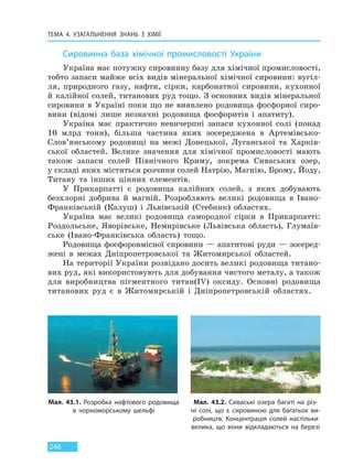 ТЕМА 4. УЗАГАЛЬНЕННЯ ЗНАНЬ З ХІМІЇ
246
Сировинна база хімічної промисловості України
Україна має потужну сировинну базу для хімічної промисловості,
тобто запаси майже всіх видів мінеральної хімічної сировини: вугіл-
ля, природного газу, нафти, сірки, карбонатної сировини, кухонної
й калійної солей, титанових руд тощо. З основних видів мінеральної
сировини в Україні поки що не виявлено родовища фосфорної сиро-
вини (відомі лише незначні родовища фосфоритів і апатиту).
Україна має практично невичерпні запаси кухонної солі (понад
10 млрд тонн), більша частина яких зосереджена в Артемівсько-
Слов’янському родовищі на межі Донецької, Луганської та Харків-
ської областей. Велике значення для хімічної промисловості мають
також запаси солей Північного Криму, зокрема Сиваських озер,
у складі яких містяться розчини солей Натрію, Магнію, Брому, Йоду,
Титану та інших цінних елементів.
У Прикарпатті є родовища калійних солей, з яких добувають
безхлорні добрива й магній. Розробляють великі родовища в Івано-
Франківській (Калуш) і Львівській (Стебник) областях.
Україна має великі родовища самородної сірки в Прикарпатті:
Роздольське, Яворівське, Немирівське (Львівська область), Глумаїв-
ське (Івано-Франківська область) тощо.
Родовища фосфоровмісної сировини — апатитові руди — зосеред-
жені в межах Дніпропетровської та Житомирської областей.
На території України розвідано досить великі родовища титано-
вих руд, які використовують для добування чистого металу, а також
для виробництва пігментного титан(IV) оксиду. Основні родовища
титанових руд є в Житомирській і Дніпропетровській областях.
Мал. 43.1. Розробка нафтового родовища
в чорноморському шельфі
Мал. 43.2. Сиваські озера багаті на різ-
ні солі, що є сировиною для багатьох ви-
робництв. Концентрація солей настільки
велика, що вони відкладаються на березі
Право для безоплатного розміщення підручника в мережі Інтернет має
Міністерство освіти і науки України http://mon.gov.ua/ та Інститут модернізації змісту освіти https://imzo.gov.ua
 