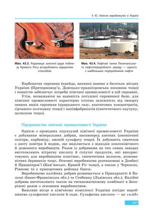 § 43. Хімічне виробництво в Україні
247
Карбонатна сировина (крейда, вапняк) наявна в багатьох місцях
України (Причорномор’я, Донецько-придніпровська низовина тощо)
і повністю забезпечує потреби хімічної промисловості в цій сировині.
Утім, незважаючи на наявність потужної сировинної бази, для
хімічної промисловості характерна істотна залежність від імпорту
певних видів сировини (природного газу, апатитових концентратів,
сірчаного колчедану тощо) і напівфабрикатів (синтетичного каучуку,
целюлози тощо).
Підприємства хімічної промисловості України
Однією з провідних підгалузей хімічної промисловості України
є добування мінеральних добрив, насамперед азотних (амоніачної
селітри, карбаміду, амоній сульфату тощо). Їх добувають синтезом
з азоту повітря й водню, що виділяється з відходів коксохімічного
й доменного виробництв. Разом із добривами на тих самих заводах
виготовляють нітратну кислоту й супутні продукти, які викорис-
товують для виробництва пластмас, синтетичних волокон, різнома-
нітних барвників тощо. Основні виробництва розташовані в Донбасі
й Придніпров’ї (Кам’янське, Кривій Ріг тощо), а також у Черкасах,
Рівному та у припортових районах Одеси.
Виробництво калійних добрив розвивається в Прикарпатті й Ка-
луші (Івано-Франківська обл.) та Стебнику (Львівська обл.). Калійні
добрива виготовляють також на титаномагнієвому комбінаті в Запо-
ріжжі разом з основним виробництвом.
Важливе місце в хімічному комплексі України посідає вироб-
ництво сульфатної кислоти й соди. Сульфатна кислота — це «хліб»
Мал. 43.3. Родовище залізної руди побли-
зу Кривого Рогу розробляють відкритим
способом
Мал. 43.4. Нафтові танки Лисичансько-
го нафтопереробного заводу — одного
з  найбільших переробників нафти
Право для безоплатного розміщення підручника в мережі Інтернет має
Міністерство освіти і науки України http://mon.gov.ua/ та Інститут модернізації змісту освіти https://imzo.gov.ua
 