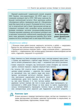 § 3. Поняття про дисперсні системи. Колоїдні та істинні розчини
23
Лінгвістична задача
1. Латиною слово gelare означає «мерзнути, застигати», а gelato — «морозиво».
Припустіть, яке значення мають терміни «желе», «гель» та «желатин».
2. Грецькою aero означає «повітря», hydro — вода, а латиною solvere — «розчиняти»,
suspensio — «підвішування». Що, на вашу думку, означають назви колоїдних систем
«золі», «гідрозолі», «аерозолі» та «суспензії»?
Відомий український і радянський учений, академік
НАН України, член-кореспондент АН СРСР, один із за-
сновників колоїдної хімії в СРСР. 1903 року закінчив Ки-
ївський політехнічний інститут. Його дипломна робота
«Колоїдальне срібло» привернула увагу Д. І. Менделєєва,
який був присутній на захисті. Очолював Інститут загаль-
ної та неорганічної хімії в Києві. Удосконалив методи до-
слідження колоїдної хімії, розробив метод визначення
розмірів колоїдних частинок ультрацентрифугуванням.
Створив науковий напрямок застосування колоїдної хімії
в харчових технологіях: хлібопеченні, виробництві цукру,
вина, пива, дріжджів, кондитерських виробів. Його ім’ям
названо Інститут колоїдної хімії та хімії води НАН України.
Антон Володими-
рович Думанський
(1880–1967)
• Вода з’явилася на Землі мільярди років тому у вигляді водяної пари разом
з газами, що виділялися з гарячих надр. Близько 3,5 мільярдів років тому
життя почало розвиватися саме у воді — незамінної для життя речовини.
• Слово «емульсія» походить від латинського слова emulgere, що означає
«доїти», оскільки першою з відомих емульсій було молоко.
• На початку XXI століття вчені отримали прин-
ципово новий матеріал — аерогель. Він схожий
на звичайний гель, але замість води між коло-
їдними частинками міститься повітря. Аероге-
лям притаманні надзвичайні властивості: вони
напівпрозорі, дуже легкі (зразок, як на малюн-
ку, має масу близько 2 г), їхня густина майже
дорівнює густині повітря. До того ж вони дуже міцні (витримують на-
вантаження у 2000 разів більше за їхню масу) та мають надзвичайно
низьку теплопровідність (проводять теплоту гірше за повітря). NASA
вже використовує різні аерогелі для будування космічних апаратів.
Ключова ідея
Істинні розчини в природі трапляються рідко, частіше ми стикаємося з ін-
шими дисперсними системами: зависями (суспензіями та емульсіями), зо-
лями, аерозолями, гідрозолями, пінами тощо.
Право для безоплатного розміщення підручника в мережі Інтернет має
Міністерство освіти і науки України http://mon.gov.ua/ та Інститут модернізації змісту освіти https://imzo.gov.ua
 