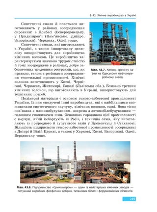 § 43. Хімічне виробництво в Україні
249
Синтетичні смоли й пластмаси ви-
готовляють у районах зосередження
сировини: в Донбасі (Сєверодонецьк),
у Придніпров’ї (Кам’янське, Дніпро,
Запоріжжя), Черкасах, Одесі тощо.
Синтетичні смоли, які виготовляють
в Україні, а також імпортовану целю-
лозу використовують для виробництва
хімічних волокон. Це виробництво ха-
рактеризується значною трудомісткістю
й тому зосереджене в районах, добре за-
безпечених трудовими ресурсами, що, як
правило, також є регіонами зосереджен-
ня текстильної промисловості. Хімічні
волокна виготовляють у Києві, Черні-
гові, Черкасах, Житомирі, Соколі (Львівська обл.). Близько третини
хімічних волокон, що виготовляють в Україні, використовують для
технічних потреб.
Полімерні матеріали є основою гумово-азбестової промисловості
України. Із нею сполучені інші виробництва, які є найбільшими спо-
живачами синтетичного каучуку, хімічних волокон, сажі. Вона тісно
пов’язана з машинобудуванням, зокрема з автомобілебудуванням —
головним споживачем шин. Основною сировиною цієї промисловості
є каучук, який імпортують із Росії, і технічна сажа, яку виготов-
ляють із природного й супутнього газів у Кременчуці й Стаханові.
Більшість підприємств гумово-азбестової промисловості зосереджені
в Дніпрі й Білій Церкві, а також у Харкові, Києві, Запоріжжі, Одесі,
Бердянську тощо.
Мал. 43.7. Колона крекінгу на-
фти на Одеському нафтопере-
робному заводі
Мал. 43.8. Підприємство «Сумихімпром» — один із найстаріших хімічних заводів —
потужний виробник фосфатних добрив, титанових білил і ферумовмісних пігментів
Право для безоплатного розміщення підручника в мережі Інтернет має
Міністерство освіти і науки України http://mon.gov.ua/ та Інститут модернізації змісту освіти https://imzo.gov.ua
 