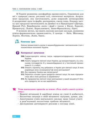 ТЕМА 4. УЗАГАЛЬНЕННЯ ЗНАНЬ З ХІМІЇ
250
В Україні розвинена лакофарбова промисловість. Сировиною для
неї є природні смоли, рослинні олії, синтетичні матеріали. Асорти-
мент продукції, яку виготовляють, дуже широкий: антикорозійні
й декоративні лаки та фарби, розчинники, смоли тощо. Основну част-
ку цієї продукції виготовляють на Донбасі та в Придніпров’ї (Дніпро,
Кривий Ріг). Виробництво лаків і фарб є також у Києві, Харкові,
Кременчуці, Львові, Бориславовичі, Івано-Франківську, Одесі.
У великих містах, що мають науково-дослідні заклади, розвинена
хіміко-фармацевтична промисловість, її центри — Київ, Житомир,
Харків, Полтава, Львів, Одеса.
Ключова ідея
Хімічна промисловість разом із машинобудуванням і виплавленням сталі є
локомотивом економіки України.
Контрольні запитання
508. Схарактеризуйте хімічну галузь народногосподарського комплексу
України.
509. Назвіть продукти хімічної галузі України, що використовують: а) у сіль-
ському господарстві; б) у машинобудуванні; в) у текстильній промис-
ловості; г) у побуті.
510. Опишіть сировину, яку добувають в Україні для хімічної галузі. В яких
родовищах вона зосереджена? Де вони розташовані?
511. Яку сировину Україна має імпортувати?
512. Перелічіть основні групи продуктів хімічної галузі. На яких підприєм-
ствах або в яких регіонах їх виробляють?
513. Які підприємства хімічної галузі розташовані у вашій місцевості? Опи-
шіть продукти, які на них виробляють.
Теми навчальних проектів за темою «Роль хімії в житті суспіль-
ства»:
• Видатні вітчизняні й зарубіжні хіміки як учені й особистості.
• Екологічна ситуація в моїй місцевості: відчуваю, думаю, дію.
• Анкетування учнів навчального закладу щодо їхньої участі
в розв’язуванні екологічних проблем місцевості.
• Дослідження достовірності реклами з погляду хімії.
Право для безоплатного розміщення підручника в мережі Інтернет має
Міністерство освіти і науки України http://mon.gov.ua/ та Інститут модернізації змісту освіти https://imzo.gov.ua
 