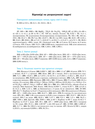 252
Повторення найважливіших питань курсу хімії 8 класу
9. 336 та 112 л. 10. 3,1 г. 11. 1514 г. 12. 5.
Тема 1. Розчини
37. 160 г. 38. 1998 г. 50. MgSO4 · 7H2O. 51. Na2CO3 · 10H2O. 67. а) 120 г; б) ≈88 г;
в) ≈25 г; г) ≈4 г; д) 20 та 85 г. 71. 720 мл, менше, більше. 72. 0,32 г. 73. ≈1,1 г,
малорозчинна. 74. а) розчинна; б) малорозчинна; в) нерозчинна. 75. ≈65 г. 81. 164 мл,
218 г. 82. 52,4 %. 83. 29,7 мл. 84. ≈44,9 %. 85. 35 г на 100 г води. 86. 42,8 г. 87. 2,24 л.
88. 15,6 г. 89. 2244 г. 90. а) 7,11 %; б) 6,12 %; в) 19,5 %; г) 11,8 %; д) 5,75 %. 91. 36,6 г
кристалогідрату, ≈963 г води, 20 г безводної солі. 96. а) 2 моль; б) 2 моль; в) 3 моль;
г) 3 моль. 111. 2 моль. 125. 14,2 г. 126. 0,008 моль, середньої сили. 142. а) не зміниться;
б) знебарвиться; в) знебарвиться. 156. 1,435 г. 158. 1,095 г.
Тема 2. Хімічні реакції
212. а) 92 кДж; б) 92 кДж. 214. ∆Н = –890 кДж/моль. 215. ∆Н = –1318 кДж/моль.
216. ∆Н = +101,6 кДж/моль. 218. ∆Н = –566 кДж/моль. 219. ∆Н = +272 кДж/моль.
220. ∆Н = –95 кДж/моль. 236. У першому. 237. 0,005 моль/добу, 8,4 л. 238. У першому.
239. 0,005 моль/с.
Тема 3. Початкові поняття про органічні сполуки
265. Менша в 1,8 раза. 266. 0,002 %. 267. 56 л. 268. 1,1 м3. 269. 44 роки. 279. 75 %
у метані, 81,8 % у пропані. 280. Етан. 287. 28 л кисню, 16,8 л вуглекислого газу.
288. 7,1 г. 289. ≈12,6 г. 290. а) 7,575 г, б) 12,75 г, в) 17,925 г, г) 23,1 г. 291. 31,8 %
на нагрівання. 295. Найбільше у пропану, найменше в метану. 296. С3Н8. 297. Більше
в другому випадку. 298. Пропану. 299. 150 л. 301. У 3 рази. 302. У 1,1 раза. 303. 22,5 л
кисню, 15 л оксиду. 304. а) V(О2) = 700 мл, V(СО2) = 600 мл; б) V(С2Н6) = 1 л, V(СО2) = 2 л;
в) V(С2Н6) = 400 м3, V(О2) = 1400 м3. 305. 24 л. 306. 10 л. 313. В етену, обидва легші за
повітря. 314. Однакові. 315. Етину. 316. Етену 0,028 %, етину 0,16 %. 318. а) 5,6 л;
б) 11,2 л. 319. 1,12 л. 320. а) Зменшиться у 2 рази; б) не зміниться. 330. 10 000.
331. 85,7 % Карбону та 14,3 % Гідрогену в обох випадках. 351. Збільшиться в 1,05 раза.
367. ∆Н = –1408 кДж/моль. 368. 45,3 %. 369. 4,6 г. 370. 9 л кисню, 6 л вуглекислого
газу. 371. 50 г. 386. 1,46 л для етанолу та 0,85 л для гліцеролу. 387. 12,3 %. 401. 64,3 г
есенції, 685,7 мл води. 402. 82,9 г. 403. 1,57 г. 404. 8,4 г. 405. 1,5 г. 406. 94,3 г.
420. ≈406 л. 434. Другий. 435. 1030 л. 444. а) 40 % Карбону та 60 % води; б) 42,1 %
Карбону та 57,9 % води. 447. 50 г. 448. ∆Н = –2800 кДж/моль. 450. 342 г сахарози
та 18 г води. 451. 37,5 г. 452. 1,02·1017 л або 102 трлн м3. 461. 12 963. 462. 1,066 м3.
463. 5,7 %. 464. По 138,3 л вуглекислого газу та кисню. 477. Білків 6,768 г, жирів
5,2512 г, вуглеводів 0,9264 г. 479. 18,75 г.
Відповіді на розрахункові задачі
Право для безоплатного розміщення підручника в мережі Інтернет має
Міністерство освіти і науки України http://mon.gov.ua/ та Інститут модернізації змісту освіти https://imzo.gov.ua
 