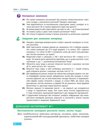 ТЕМА 1. РОЗЧИНИ
24
Контрольні запитання
29. Які суміші називають розчинами? Що означає словосполучення «змін-
ного складу» у визначенні розчинів? Наведіть приклади.
30. Чим відрізняються за внутрішньою структурою зависі, колоїдні та іс-
тинні розчини? Як їх можна відрізнити один від одного?
31. Як можна довести або спростувати, що кава та чай — це істинні розчини?
32. Чи можна суміш із двох газів назвати розчином? Чому?
33. Які спільні й відмінні ознаки істинних розчинів та механічних сумішей?
Завдання для засвоєння матеріалу
34. Наведіть приклади використання в побуті зависей, колоїдних та істин-
них розчинів.
35. Щоб підготувати плодові дерева до зимування, їхні стовбури вкрива-
ють такою сумішшю: до 10 л води додають 2 кг вапна, 250 г мідного
купоросу, 1 кг глини та 200 г столярного клею. До якого типу дисперс-
них систем належить ця суміш?
36. Медичний спирт є сумішшю, у 100 г якої міститься 96 г спирту та 4 г
води. Чи можна дати однозначну відповідь, що в цьому розчині є роз-
чинником, а що — розчиненою речовиною? Чому?
37. Обчисліть масу води в розчині нітратної кислоти з масовою часткою
20 %, який містить 40 г кислоти.
38. Визначте масу води, в якій необхідно розчинити 2 г натрій нітрату,
щоб отримати розчин з масовою часткою солі 0,1 %.
39. Для фарбування різних покриттів найчастіше використовують так зва-
ні нітрофарби (суміші різних забарвлених солей або оксидів зі спеці-
альною рідиною, що за властивостями нагадує бензин) та водоемуль-
сійні фарби (суміш пігментів з водою та клеєм ПВА). До якого типу
дисперсних систем належать ці фарби? Як ви вважаєте, якою фарбою
безпечніше та зручніше користуватися вдома?
40. Молоко, вершки та вершкове масло — це емульсії, що складаються
з води та коров’ячого жиру. Але зовні вони істотно відрізняються.
У чому полягають принципові відмінності цих продуктів харчування?
41*. У додатковій літературі або Інтернеті знайдіть інформацію про вико-
ристання колоїдних розчинів, емульсій та суспензій у різних галузях
промисловості, медицині, будівництві тощо.
ДОМАШНІЙ ЕКСПЕРИМЕНТ №1
Виготовлення колоїдних розчинів (желе, кисіль тощо)
Вам знадобляться: невелика каструля, склянка, вода, желатин,
картопляний або кукурудзяний крохмаль, побутова лазерна
указка.
Право для безоплатного розміщення підручника в мережі Інтернет має
Міністерство освіти і науки України http://mon.gov.ua/ та Інститут модернізації змісту освіти https://imzo.gov.ua
 
