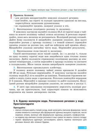 § 4. Будова молекули води. Розчинення речовин у воді. Кристалогідрати
25
Правила безпеки:
•для дослідів використовуйте невеликі кількості речовин;
•пам’ятайте, що гарячі та холодні предмети однакові на вигляд,
користуйтеся захисними рукавичками;
•не спрямовуйте промінь лазерної указки в очі.
1. Виготовлення колоїдного розчину із желатину.
У невелику каструлю налийте склянку (0,2 л) гарячої води з чай-
ника та всипте половину чайної ложки желатину й ретельно перемі-
шайте, поки весь желатин не розчиниться. Колоїдний розчин готовий.
Дайте йому охолонути й випробуйте лазерною указкою. Для цього
перелийте розчин у прозору склянку і в темній кімнаті спрямуйте
промінь указки на розчин так, щоб ви побачили цей промінь збоку.
Випробуйте указкою звичайну чисту воду. Порівняйте результати.
2. Виготовлення гелю (желе) із желатину.
Спосіб виготовлення желе такий самий, як і в досліді 1, тільки
на одну склянку гарячої води вам знадобиться одна столова ложка
желатину. Дайте охолонути отриманому колоїдному розчину до кім-
натної температури, а потім перелийте в прозору склянку та поставте
в холодильник. Желе також можна випробувати лазерною указкою.
3. Виготовлення крохмального клейстеру.
У склянку всипте половину чайної ложки крохмалю й долийте
10–20 мл води. Ретельно перемішайте. У невелику каструлю налийте
склянку води (0,2 л) та нагрійте до кипіння. Тоненьким струменем ви-
лийте в окріп суміш води з крохмалем. Ретельно помішуйте впродовж
3–5 хвилин. Перелийте в прозору склянку та дайте охолонути. Коло-
їдний розчин випробуйте лазерною указкою, як описано в досліді 1.
4. У звіті про виконання експерименту перелічіть колоїдні роз-
чини, що ви приготували, їхні характерні ознаки та можливість
відрізнити від інших дисперсних систем.
§ 4. Будова молекули води. Розчинення речовин у воді.
Кристалогідрати
Пригадайте:
• хімічні сполуки мають сталий склад, який записують хімічною формулою; число
атомів елемента в молекулі або формульній одиниці вказують індексом, число
окремих атомів, молекул або формульних одиниць указують коефіцієнтом;
• на відміну від хімічних сполук розчини й інші суміші не мають сталого складу;
• термін «формульна одиниця» застосовують замість терміна «молекула» для
речовин йонної або атомної будови.
Право для безоплатного розміщення підручника в мережі Інтернет має
Міністерство освіти і науки України http://mon.gov.ua/ та Інститут модернізації змісту освіти https://imzo.gov.ua
 