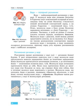 ТЕМА 1. РОЗЧИНИ
26
Вода — полярний розчинник
Вода — найпоширеніший розчинник у при-
роді. У молекулі води між атомами Оксигену
й Гідрогену існує ковалентний полярний зв’язок,
завдяки чому на атомі Оксигену з’являється
певний негативний електричний заряд, а на
атомах Гідрогену — позитивний (мал. 4.1).
Отже, молекула води з боку атома Оксигену
заряджена негативно, а з боку Гідрогену — по-
зитивно. Частинку, в якій на різних її кінцях
існують полюси зарядів, називають диполем.
Молекула води є диполем, який можна умовно
представити еліпсом, як на малюнку 4.2. Завдя-
ки такому розподіленню електричних зарядів
молекула води є полярною, а воду називають
полярним розчинником, причому серед усіх відомих розчинників
вода є найбільш полярним.
Розчинення речовин у воді
Розглянемо процес розчинення у воді солі — речовини йонної
будови. У разі потрапляння кристала солі у воду молекули води
орієнтуються навколо заряджених йонів: до позитивно заряджених
йонів молекули притягуються негативним полюсом, а до негативних
йонів — позитивним полюсом (мал. 4.3). Молекули води починають
притягувати йони до себе. Коли сила притягання йонів до моле-
кул води стає більшою за силу, що утримує йони між собою, йон
в оточенні молекул води переходить у розчин. Молекули води, що
оточують йони в розчині, називають гідратною оболонкою, а самі
йони, оточені молекулами води,— гідратами. Подібним чином роз-
чиняються у воді й молекулярні речовини.
Мал. 4.1. Модель
молекули води
Мал. 4.2. Молекула
води є диполем
δ+
H
δ+
H
δ–
O
+
–
Мал. 4.3. Розчинення йонного кристала у воді
Йони солі
Молекули
води
Гідрати
Право для безоплатного розміщення підручника в мережі Інтернет має
Міністерство освіти і науки України http://mon.gov.ua/ та Інститут модернізації змісту освіти https://imzo.gov.ua
 
