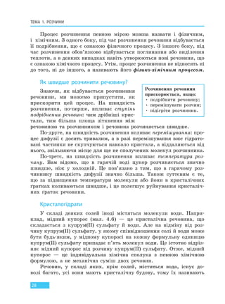 ТЕМА 1. РОЗЧИНИ
28
Процес розчинення певною мірою можна назвати і фізичним,
і хімічним. З одного боку, під час розчинення речовини відбувається
її подрібнення, що є ознакою фізичного процесу. З іншого боку, під
час розчинення обов’язково відбувається поглинання або виділення
теплоти, а в деяких випадках навіть утворюються нові речовини, що
є ознакою хімічного процесу. Утім, процес розчинення не відносять ні
до того, ні до іншого, а називають його фізико-хімічним процесом.
Як швидше розчинити речовину?
Знаючи, як відбувається розчинення
речовини, ми можемо припустити, як
прискорити цей процес. На швидкість
розчинення, по-перше, впливає ступінь
подрібнення речовин: чим дрібніші крис-
тали, тим більша площа зіткнення між
речовиною та розчинником і речовина розчиняється швидше.
По-друге, на швидкість розчинення впливає перемішування: про-
цес дифузії є досить тривалим, а в разі перемішування вже гідрато-
вані частинки не скупчуються навколо кристала, а віддаляються від
нього, звільняючи місце для ще не сполучених молекул розчинника.
По-третє, на швидкість розчинення впливає температура роз-
чину. Вам відомо, що в гарячій воді цукор розчиняється значно
швидше, ніж у холодній. Це пов’язано з тим, що в гарячому роз-
чиннику швидкість дифузії значно більша. Також суттєвим є те,
що за підвищення температури молекули або йони в кристалічних
ґратках коливаються швидше, і це полегшує руйнування кристаліч-
них ґраток речовини.
Кристалогідрати
У складі деяких солей іноді містяться молекули води. Напри-
клад, мідний купорос (мал. 4.6) — це кристалічна речовина, що
складається з купрум(II) сульфату й води. Але на відміну від роз-
чину купрум(II) сульфату, у якому співвідношення солі й води може
бути будь-яким, у мідному купоросі на кожну формульну одиницю
купрум(II) сульфату припадає п’ять молекул води. Це істотно відріз-
няє мідний купорос від розчину купрум(II) сульфату. Отже, мідний
купорос — це індивідуальна хімічна сполука з певною хімічною
формулою, а не механічна суміш двох речовин.
Речовин, у складі яких, крім солей, міститься вода, існує до-
волі багато, усі вони мають кристалічну будову, тому їх називають
Розчинення речовини
прискорюється, якщо:
• подрібнити речовину;
• перемішувати розчин;
• підігріти розчинник.
Право для безоплатного розміщення підручника в мережі Інтернет має
Міністерство освіти і науки України http://mon.gov.ua/ та Інститут модернізації змісту освіти https://imzo.gov.ua
 