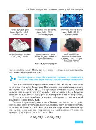 § 4. Будова молекули води. Розчинення речовин у воді. Кристалогідрати
29
кристалогідратами. Воду, що міститься у складі кристалогідратів,
називають кристалізаційною.
Кристалогідрати — це нестійкі кристалічні речовини, що складаються із
солітакристалізаційноїводивпевномустехіометричномуспіввідношенні.
Оскільки кристалогідрати мають певний сталий склад, його мож-
на описати хімічною формулою. Наприклад, склад мідного купоросу
записують так: CuSO4 ·5H2O. За сучасною номенклатурою мідний
купорос має назву купрум(II) сульфат пентагідрат, а його формулу
зазвичай вимовляють так: купрум ес о чотири на п’ять молекул води.
Більшість кристалогідратів яскраво забарвлені та мають власні
традиційні назви (мал. 4.6).
Зазвичай кристалогідрати є нестійкими сполуками, які під час
нагрівання легко втрачають кристалізаційну воду, перетворюючись
на звичайні безводні солі. Так, під час прожарювання мідного ку-
поросу сині кристали перетворюються на білий порошок безводного
купрум(II) сульфату (мал. 4.7, а, с. 30):
CuSO4 ·5H2O =
t
CuSO4 +5H2O
Мал. 4.6. Кристалогідрати
натрій сульфат дека-
гідрат Na2SO4 ∙10H2O —
глауберова сіль
кальцій сульфат дигідрат
CaSO4 ∙2H2O — гіпс
ферум(ІІ) сульфат гепта-
гідрат FeSO4 ∙7H2O —
залізний купорос
натрій карбонат дека-
гідрат Na2СO3 ∙10H2O —
кристалічна сода
купрум(ІІ) сульфат пента-
гідрат CuSO4 ∙5H2O —
мідний купорос
калій хром(ІІІ) ди-
сульфат додекагідрат
KCr(SO4)2 ∙12H2O — хро-
мокалієві галуни
Право для безоплатного розміщення підручника в мережі Інтернет має
Міністерство освіти і науки України http://mon.gov.ua/ та Інститут модернізації змісту освіти https://imzo.gov.ua
 