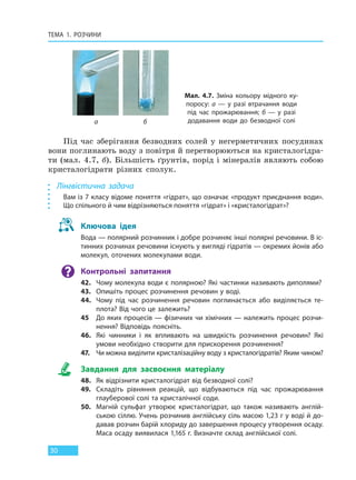 ТЕМА 1. РОЗЧИНИ
30
Під час зберігання безводних солей у негерметичних посудинах
вони поглинають воду з повітря й перетворюються на кристалогідра-
ти (мал. 4.7, б). Більшість ґрунтів, порід і мінералів являють собою
кристалогідрати різних сполук.
Лінгвістична задача
Вам із 7 класу відоме поняття «гідрат», що означає «продукт приєднання води».
Що спільного й чим відрізняються поняття «гідрат» і «кристалогідрат»?
Ключова ідея
Вода — полярний розчинник і добре розчиняє інші полярні речовини. В іс-
тинних розчинах речовини існують у вигляді гідратів — окремих йонів або
молекул, оточених молекулами води.
Контрольні запитання
42. Чому молекула води є полярною? Які частинки називають диполями?
43. Опишіть процес розчинення речовин у воді.
44. Чому під час розчинення речовин поглинається або виділяється те-
плота? Від чого це залежить?
45 До яких процесів — фізичних чи хімічних — належить процес розчи-
нення? Відповідь поясніть.
46. Які чинники і як впливають на швидкість розчинення речовин? Які
умови необхідно створити для прискорення розчинення?
47. Чи можна виділити кристалізаційну воду з кристалогідратів? Яким чином?
Завдання для засвоєння матеріалу
48. Як відрізнити кристалогідрат від безводної солі?
49. Складіть рівняння реакцій, що відбуваються під час прожарювання
глауберової солі та кристалічної соди.
50. Магній сульфат утворює кристалогідрат, що також називають англій-
ською сіллю. Учень розчинив англійську сіль масою 1,23 г у воді й до-
давав розчин барій хлориду до завершення процесу утворення осаду.
Маса осаду виявилася 1,165 г. Визначте склад англійської солі.
Мал. 4.7. Зміна кольору мідного ку-
поросу: а — у разі втрачання води
під час прожарювання; б — у разі
додавання води до безводної соліа б
Право для безоплатного розміщення підручника в мережі Інтернет має
Міністерство освіти і науки України http://mon.gov.ua/ та Інститут модернізації змісту освіти https://imzo.gov.ua
 