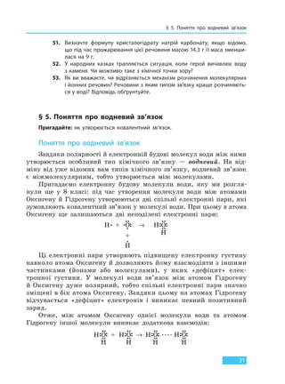 § 5. Поняття про водневий зв’язок
31
51. Визначте формулу кристалогідрату натрій карбонату, якщо відомо,
що під час прожарювання цієї речовини масою 14,3 г її маса зменши-
лася на 9 г.
52. У народних казках трапляється ситуація, коли герой вичавлює воду
з каменя. Чи можливо таке з хімічної точки зору?
53. Як ви вважаєте, чи відрізняється механізм розчинення молекулярних
і йонних речовин? Речовини з яким типом зв’язку краще розчиняють-
ся у воді? Відповідь обґрунтуйте.
§ 5. Поняття про водневий зв’язок
Пригадайте: як утворюється ковалентний зв’язок.
Поняття про водневий зв’язок
Завдяки полярності й електронній будові молекул води між ними
утворюється особливий тип хімічного зв’язку — водневий. На від-
міну від уже відомих вам типів хімічного зв’язку, водневий зв’язок
є міжмолекулярним, тобто утворюється між молекулами.
Пригадаємо електронну будову молекули води, яку ми розгля-
нули ще у 8 класі: під час утворення молекули води між атомами
Оксигену й Гідрогену утворюються дві спільні електронні пари, які
зумовлюють ковалентний зв’язок у молекулі води. При цьому в атома
Оксигену ще залишаються дві неподілені електронні пари:
H + O → H O
+
H
H
Ці електронні пари утворюють підвищену електронну густину
навколо атома Оксигену й дозволяють йому взаємодіяти з іншими
частинками (йонами або молекулами), у яких «дефіцит» елек-
тронної густини. У молекулі води зв’язок між атомом Гідрогену
й Оксигену дуже полярний, тобто спільні електронні пари значно
зміщені в бік атома Оксигену. Завдяки цьому на атомах Гідрогену
відчувається «дефіцит» електронів і виникає певний позитивний
заряд.
Отже, між атомом Оксигену однієї молекули води та атомом
Гідрогену іншої молекули виникає додаткова взаємодія:
H O H OH O H O
H HH H
→+
Право для безоплатного розміщення підручника в мережі Інтернет має
Міністерство освіти і науки України http://mon.gov.ua/ та Інститут модернізації змісту освіти https://imzo.gov.ua
 