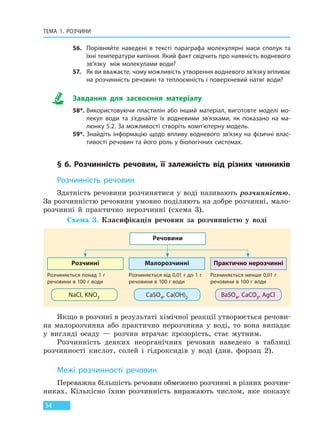 ТЕМА 1. РОЗЧИНИ
34
56. Порівняйте наведені в тексті параграфа молекулярні маси сполук та
їхні температури кипіння. Який факт свідчить про наявність водневого
зв’язку між молекулами води?
57. Як ви вважаєте, чому можливість утворення водневого зв’язку впливає
на розчинність речовин та теплоємність і поверхневий натяг води?
Завдання для засвоєння матеріалу
58*. Використовуючи пластилін або інший матеріал, виготовте моделі мо-
лекул води та з’єднайте їх водневими зв’язками, як показано на ма-
люнку 5.2. За можливості створіть комп’ютерну модель.
59*. Знайдіть інформацію щодо впливу водневого зв’язку на фізичні влас-
тивості речовин та його роль у біологічних системах.
§ 6. Розчинність речовин, її залежність від різних чинників
Розчинність речовин
Здатність речовини розчинятися у воді називають розчинністю.
За розчинністю речовини умовно поділяють на добре розчинні, мало-
розчинні й практично нерозчинні (схема 3).
Речовини
Розчинні
NaCl, KNO3
Малорозчинні
CaSO4, Ca(OH)2
Практично нерозчинні
BaSO4, CaCO3, AgCl
Розчиняється понад 1 г
речовини в 100 г води
Розчиняється від 0,01 г до 1 г
речовини в 100 г води
Розчиняється менше 0,01 г
речовини в 100 г води
Схема 3. Класифікація речовин за розчинністю у воді
Якщо в розчині в результаті хімічної реакції утворюється речови-
на малорозчинна або практично нерозчинна у воді, то вона випадає
у вигляді осаду — розчин втрачає прозорість, стає мутним.
Розчинність деяких неорганічних речовин наведено в таблиці
розчинності кислот, солей і гідроксидів у воді (див. форзац 2).
Межі розчинності речовин
Переважна більшість речовин обмежено розчинні в різних розчин-
никах. Кількісно їхню розчинність виражають числом, яке показує
Право для безоплатного розміщення підручника в мережі Інтернет має
Міністерство освіти і науки України http://mon.gov.ua/ та Інститут модернізації змісту освіти https://imzo.gov.ua
 