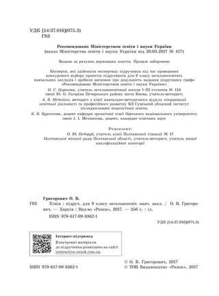 УДК [54:37.016](075.3)
Г83
Рекомендовано Міністерством освіти і науки України
(наказ Міністерства освіти і науки України від 20.03.2017 № 417)
Видано за рахунок державних коштів. Продаж заборонено
Експерти, які здійснили експертизу підручника під час проведення
конкурсного відбору проектів підручників для 9 класу загальноосвітніх
навчальних закладів і зробили висновок про доцільність надання підручнику грифа
«Рекомендовано Міністерством освіти і науки України»:
Н. С. Цорінова, учитель загальноосвітньої школи І–ІІІ ступенів № 134
імені Ю. О. Гагаріна Печерського району міста Києва, учитель-методист;
А. В. Метейко, методист з хімії навчально-методичного відділу координації
освітньої діяльності та професійного розвитку КЗ Сумський обласний інститут
післядипломної педагогічної освіти;
К. В. Буренкова, доцент кафедри органічної хімії Одеського національного університету
імені І. І. Мечникова, доцент, кандидат хімічних наук
Рецензент:
О. Ю. Недоруб, учитель хімії Полтавської гімназії № 17
Полтавської міської ради Полтавської області, учитель-методист, учитель вищої
кваліфікаційної категорії
Григорович О. В.
Г83 Хімія : підруч. для 9 класу загальноосвіт. навч. закл. / О. В. Григоро-
вич. — Харків : Вид-во «Ранок», 2017. — 256 с. : іл.
ISBN 978-617-09-3362-1
УДК [54:37.016](075.3)
Інтернет-підтримка
Електронні матеріали
до підручника розміщено на сайті
interactive.ranok.com.ua
© О. В. Григорович, 2017
ISBN 978-617-09-3362-1 © ТОВ Видавництво «Ранок», 2017
Право для безоплатного розміщення підручника в мережі Інтернет має
Міністерство освіти і науки України http://mon.gov.ua/ та Інститут модернізації змісту освіти https://imzo.gov.ua
 