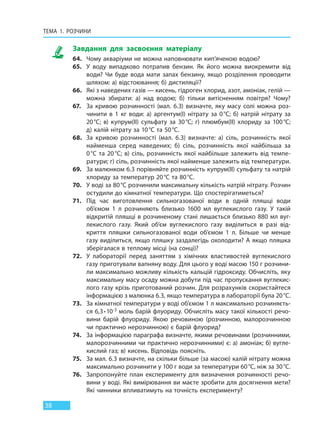 ТЕМА 1. РОЗЧИНИ
38
Завдання для засвоєння матеріалу
64. Чому акваріуми не можна наповнювати кип’яченою водою?
65. У воду випадково потрапив бензин. Як його можна виокремити від
води? Чи буде вода мати запах бензину, якщо розділення проводити
шляхом: а) відстоювання; б) дистиляції?
66. Які з наведених газів — кисень, гідроген хлорид, азот, амоніак, гелій —
можна збирати: а) над водою; б) тільки витісненням повітря? Чому?
67. За кривою розчинності (мал. 6.3) визначте, яку масу солі можна роз-
чинити в 1 кг води: а) аргентум(I) нітрату за 0°С; б) натрій нітрату за
20°С; в) купрум(II) сульфату за 30°С; г) плюмбум(II) хлориду за 100°С;
д) калій нітрату за 10°С та 50°С.
68. За кривою розчинності (мал. 6.3) визначте: а) сіль, розчинність якої
найменша серед наведених; б) сіль, розчинність якої найбільша за
0°С та 20°С; в) сіль, розчинність якої найбільше залежить від темпе-
ратури; г) сіль, розчинність якої найменше залежить від температури.
69. За малюнком 6.3 порівняйте розчинність купрум(ІІ) сульфату та натрій
хлориду за температур 20°С та 80°С.
70. У воді за 80°С розчинили максимальну кількість натрій нітрату. Розчин
остудили до кімнатної температури. Що спостерігатиметься?
71. Під час виготовлення сильногазованої води в одній пляшці води
об’ємом 1 л розчиняють близько 1600 мл вуглекислого газу. У такій
відкритій пляшці в розчиненому стані лишається близько 880 мл вуг-
лекислого газу. Який об’єм вуглекислого газу виділиться в разі від-
криття пляшки сильногазованої води об’ємом 1 л. Більше чи менше
газу виділиться, якщо пляшку заздалегідь охолодити? А якщо пляшка
зберігалася в теплому місці (на сонці)?
72. У лабораторії перед заняттям з хімічних властивостей вуглекислого
газу приготували вапняну воду. Для цього у воді масою 150 г розчини-
ли максимально можливу кількість кальцій гідроксиду. Обчисліть, яку
максимальну масу осаду можна добути під час пропускання вуглекис-
лого газу крізь приготований розчин. Для розрахунків скористайтеся
інформацією з малюнка 6.3, якщо температура в лабораторії була 20°С.
73. За кімнатної температури у воді об’ємом 1 л максимально розчиняєть-
ся 6,3∙10-3 моль барій флуориду. Обчисліть масу такої кількості речо-
вини барій флуориду. Якою речовиною (розчинною, малорозчинною
чи практично нерозчинною) є барій флуорид?
74. За інформацією параграфа визначте, якими речовинами (розчинними,
малорозчинними чи практично нерозчинними) є: а) амоніак; б) вугле-
кислий газ; в) кисень. Відповідь поясніть.
75. За мал. 6.3 визначте, на скільки більше (за масою) калій нітрату можна
максимально розчинити у 100 г води за температури 60°С, ніж за 30°С.
76. Запропонуйте план експерименту для визначення розчинності речо-
вини у воді. Які вимірювання ви маєте зробити для досягнення мети?
Які чинники впливатимуть на точність експерименту?
Право для безоплатного розміщення підручника в мережі Інтернет має
Міністерство освіти і науки України http://mon.gov.ua/ та Інститут модернізації змісту освіти https://imzo.gov.ua
 