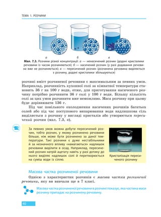 ТЕМА 1. РОЗЧИНИ
40
розчині вміст розчиненої речовини є максимальним за певних умов.
Наприклад, розчинність кухонної солі за кімнатної температури ста-
новить 36 г на 100 г води, отже, для приготування насиченого роз-
чину потрібно розчинити 36 г солі у 100 г води. Більшу кількість
солі за цих умов розчинити вже неможливо. Маса розчину при цьому
буде дорівнювати 136 г.
Під час повільного охолодження насичених розчинів багатьох
солей або під час поступового випарювання води надлишкова сіль
виділяється з розчину у вигляді кристалів або утворюється переси-
чений розчин (мал. 7.3, в).
За певних умов можна добути пересичений роз-
чин, тобто розчин, у якому розчинено речовини
більше, ніж може бути розчинено за даної тем-
ператури. Такі розчини є дуже нестабільними
й за незначного впливу «намагаються» надлишок
речовини виділити в осад. Наприклад, пересиче-
ний розчин натрій ацетату навіть у разі дотику до
нього виділяє надлишок солі й перетворюється
на  суміш води із сіллю.
Кристалізація переси-
ченого розчину
Масова частка розчиненої речовини
Однією з характеристик розчинів є масова частка розчиненої
речовини, яку ви вивчали ще в 7 класі.
Масова частка розчиненої речовини в розчині показує, яка частина маси
розчину припадає на розчинену речовину.
а б в
Мал. 7.3. Розчини різної концентрації: а — ненасичений розчин (додані кристалики
речовини із часом розчиняються); б — насичений розчин (у разі додавання речови-
на вже не розчиняється); в — пересичений розчин (розчинена речовина виділяється
з  розчину, додані кристалики збільшуються)
Право для безоплатного розміщення підручника в мережі Інтернет має
Міністерство освіти і науки України http://mon.gov.ua/ та Інститут модернізації змісту освіти https://imzo.gov.ua
 