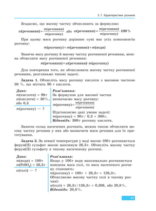 § 7. Характеристики розчинів
41
Згадаємо, що масову частку обчислюють за формулою:
w
m
m
(ре овини)
ре овини
роз ину
ч
ч
ч
=
( )
( )
або w
m
m
(ре овини)
ре овини
роз ину
ч
ч
ч
= ⋅
( )
( )
%100
При цьому маса розчину дорівнює сумі мас усіх компонентів
розчину:
m m m( ) ( ) ( )роз ину ре овини водич ч= +
Знаючи масу розчину й масову частку розчиненої речовини, мож-
на обчислити масу розчиненої речовини:
m w m( ) ( ) ( )ре овини ре овини роз инуч ч ч= ⋅
Для повторення того, як обчислювати масову частку розчиненої
речовини, розгляньмо типові задачі.
Задача 1. Обчисліть масу розчину кислоти з масовою часткою
30 %, що містить 90 г кислоти.
Дано:
m(кислоти) = 90г
w(кислоти) = 30%,
або 0,3
Розв’язання:
За формулою для масової частки
визначаємо масу розчину:
m
m
w
( )
( )
( )
роз ину
ре овини
ре овини
ч
ч
ч
=
Підставляємо дані умови задачі:
m(розчину) = 90г/ 0,3 = 300г.
Відповідь: 300г розчину кислоти.
m(розчину) — ?
Знаючи склад насичених розчинів, можна також обчислити ма-
сову частку речовин у них або визначити маси речовин для їх при-
готування.
Задача 2. За певної температури у воді масою 100г розчиняється
ферум(ІІ) сульфат масою максимум 26,3г. Обчисліть масову частку
ферум(ІІ) сульфату в такому насиченому розчині.
Дано:
m(води) = 100г
m(FeSO4) = 26,3г
Розв’язання:
Якщо у 100г води максимально розчиняється
наведена маса солі, то маса насиченого розчи-
ну становить:
m(розчину) = 100г + 26,3г = 126,3г.
Обчислюємо масову частку солі в такому роз-
чині:
w(солі) = 26,3г/126,3г = 0,208, або 20,8%.
Відповідь: 20,8%.
w(солі) — ?
Право для безоплатного розміщення підручника в мережі Інтернет має
Міністерство освіти і науки України http://mon.gov.ua/ та Інститут модернізації змісту освіти https://imzo.gov.ua
 