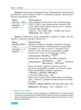 ТЕМА 1. РОЗЧИНИ
42
Задача 3. За кривою розчинності (мал. 6.3) визначте максимальну
розчинність калій нітрату за 20°С та обчисліть масову частку солі в
такому насиченому розчині.
Дано:
m(води) = 100 г
Розв’язання:
За графіком визначаємо, що за температури
20°С у 100 г води розчиняється близько 32г
солі. Обчислимо масову частку солі в такому
насиченому розчині.
w(солі) = 32г/(100+32)г = 0,242, або 24,2%.
Відповідь: 32г, 24,2%.
m(KNO3) — ?
w(солі) — ?
Задача 4. Обчисліть маси купрум(II) сульфату й води, що міс-
тяться в мідному купоросі масою 25 г.
Дано:
m(CuSO4·5H2O) =
= 25 г
Розв’язання:
Формула мідного купоросу дозволяє визначи-
ти стехіометричні співвідношення купрум(II)
сульфату та води в ньому: у купоросі кіль-
кістю 1 моль міститься купрум(II) сульфат
кількістю 1 моль та 5 моль води. Отже,
n n
n
( ) ( )
( )
купоросу = =CuSO
H O2
4
5
Обчислимо кількість речовини купоросу:
n
m
M
( ) ,
( )
( )
купоросу моль
купоросу
купоросу
г
г моль
= = =
25
250
0 1
/
Така кількість мідного купоросу містить
0,1моль купрум(II) сульфату та 0,5 моль води.
Маса купрум(II) сульфату дорівнює:
m n M( ) ( ) ( ) ,CuSO CuSO CuSO /4 4 4 0 1 160 16= ⋅ = ⋅ =моль г моль г
= 0,1моль•160г/моль = 16г.
Масу води також можна обчислити як різницю
мас, а можна з використанням кількості речови-
ни води:
m n M( ) ( ) ( ) ,H O H O H O /2 2 2= ⋅ = ⋅ =0 5 18 9моль г моль г.
Відповідь: m(CuSO4) = 16 г; m(H2O) = 9 г.
m(CuSO4) — ?
m(H2O) — ?
Лінгвістична задача
Латиною centrum означає «центр, осередок», а з префіксом con- це слово означає
«скупчення, зосередження» (сил або засобів). Поясніть значення термінів «концен-
тричні (наприклад, окружності)», «концентровані (наприклад, розчини)» та «кон-
центрація (розчинів)».
Право для безоплатного розміщення підручника в мережі Інтернет має
Міністерство освіти і науки України http://mon.gov.ua/ та Інститут модернізації змісту освіти https://imzo.gov.ua
 