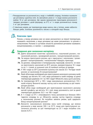 § 7. Характеристики розчинів
43
Ключова ідея
Розчин, у якому речовина вже не може розчинятися за певної температури,
називають насиченим, а якщо речовина ще може розчинятися, то  розчин є
ненасиченим. Розчини із суттєвою кількістю розчиненої речовини називають
концентрованими, а з малою — розведеними.
Завдання для засвоєння матеріалу
77. Дайте визначення поняттям: «розчинність», «насичений розчин», «не-
насичений розчин», «розведений розчин», «концентрований розчин».
78. Чи можна приготувати розчин, що є одночасно і насиченим, і розве-
деним? і концентрованим, і ненасиченим? Наведіть приклади.
79. За даними, наведеними в попередньому параграфі, визначте, чи мож-
на приготувати насичений за 20°С розчин, використовуючи 10 г води
та по 1 г солей: а) кухонної солі; б) калійної селітри; в) крейди.
80. У 100 г води за 20°С розчинили кухонну сіль масою 32 г. Чи буде такий
розчин: а) насиченим; б) концентрованим?
81. Який об’єм води необхідний для приготування насиченого розчину калій
хлориду, що містить 54 г солі, якщо розчинність калій хлориду за даної
температури дорівнює 33 г на 100 г води? Обчисліть масу цього розчину.
82. За температури 60°С у 100 г води максимально розчиняється 110 г
калій нітрату. Визначте масову частку солі в насиченому за цієї темпе-
ратури розчині.
83. Який об’єм води необхідний для приготування насиченого розчину
магній сульфату, що містить 10 г солі, якщо розчинність солі за даної
температури дорівнює 33,7 г на 100 г води?
84. В 1 л води за 0°С і атмосферного тиску розчиняється близько 500л
гідроген хлориду (н. у.). Обчисліть масову частку гідроген хлориду
в  насиченому розчині. Як потрібно змінити умови, щоб одержати
більш концентрований розчин?
85. Визначте максимально можливу масу калій хлориду, що можна
розчинити у воді масою 100 г за 25 °С, якщо для приготування на-
сиченого розчину за цієї температури на 25 г води потрібна сіль
масою 8,75 г.
• Рекордсменом за розчинністю у воді є стибій(III) хлорид. Алхіміки називали
цю речовину сурм’яна олія. За звичайних умов в 1 л води можна розчинити
майже 10 кг цієї речовини. Ще одним вражаючим прикладом розчинності
твердих речовин є цезій флуорид: за 0°С в 1 л води розчиняється понад
5 кг цієї речовини.
• У північних морях, де температура води нижча, ніж у теплих, живе набагато
більше риби, оскільки розчинність кисню в холодній воді більша.
Право для безоплатного розміщення підручника в мережі Інтернет має
Міністерство освіти і науки України http://mon.gov.ua/ та Інститут модернізації змісту освіти https://imzo.gov.ua
 