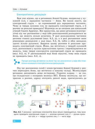 ТЕМА 1. РОЗЧИНИ
46
Електролітична дисоціація
Вам уже відомо, що в речовинах йонної будови, наприклад у ку-
хонній солі, є заряджені частинки — йони. Ви також знаєте, що
електричний струм — це спрямований рух заряджених частинок.
Чому ж тверда кухонна сіль не проводить електричний струм, а її
розчин чи розплав проводять? Відповідь на це питання дав шведський
учений Сванте Арреніус. Він припустив, що деякі речовини (електро-
літи) під час розчинення у воді (або розплавлення) розпадаються на
йони, що можуть вільно рухатися. У разі розплавляння частинки
речовин стають рухливими (мал. 8.2, а), а в разі розчинення вони
рівномірно розподілені у воді (мал. 8.2, б), тобто в обох випадках
здатні вільно рухатися. Завдяки цьому розчини й розплави про-
водять електричний струм. Йони, що містяться у твердій кухонній
солі, розташовані у вузлах кристалічних ґраток і переміщуватися не
можуть, тому тверді електроліти електричний струм не проводять
(мал. 8.2, в). У дистильованій воді йони відсутні, тому вона струм
не проводить (мал. 8.2, г).
Процес розпаду речовини на йони під час розчинення у воді або плав-
лення називають електролітичною дисоціацією.
Під час розчинення солей і основ (речовин йонної будови) у роз-
чин переходять йони, що містяться в їхньому складі. Молекулярні
речовини дисоціюють дещо по-іншому. Гідроген хлорид — це газ,
що складається з полярних молекул HCl. Кожну молекулу, що по-
трапляє в розчин, одразу оточують диполі води, притягуючись до
Мал. 8.2. У розчинах і розплавах електролітів йони вільно переміщуються, тому вони
здатні проводити електричний струм: а — розплав кухонної солі; б — розчин кухон-
ної солі; в — тверда кухонна сіль; г — чиста вода
а
в
б
г
H2O
Cl–Na+
Право для безоплатного розміщення підручника в мережі Інтернет має
Міністерство освіти і науки України http://mon.gov.ua/ та Інститут модернізації змісту освіти https://imzo.gov.ua
 