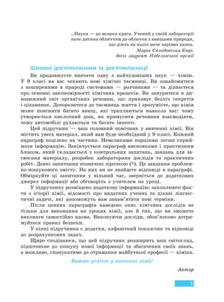 3
…Наука — це велика краса. Учений у своїй лабораторії
наче дитина обличчям до обличчя з явищами природи,
що діють на нього наче чарівна казка.
Марія Склодовська-Кюрі,
двічі лауреат Нобелівської премії
Шановні дев’ятикласники та дев’ятикласниці!
Ви продовжуєте вивчати одну з найчудовіших наук — хімію.
У 9 класі на вас чекають нові хімічні таємниці. Ви ознайомитеся
з поширеними в природі системами — розчинами — та дізнаєтеся
про основні закономірності хімічних процесів. Ви зануритеся в ди-
вовижний світ органічних речовин, що приховує безліч секретів
і цікавинок. Доторкнетеся до таємниць життя і зрозумієте, що хімія
може пояснити багато явищ, які трапляються навколо вас: чому
утворюється кислотний дощ, як примусити речовини взаємодіяти,
чому автомобілі рухаються та багато іншого.
Цей підручник — ваш головний помічник у вивченні хімії. Він
містить увесь матеріал, який вам буде необхідний у 9 класі. Кожний
параграф поділено на частини. Невеликими порціями легше сприй-
мати інформацію. Закінчується параграф висновками і практичним
блоком, який складається з контрольних запитань, завдань для за-
своєння матеріалу, розробок лабораторних дослідів та практичних
робіт. Деякі запитання позначені зірочкою (*). Це завдання проблем-
но-пошукового змісту. На них ви не знайдете відповіді в параграфі.
Обміркуйте ці запитання у вільний час, зверніться до додаткових
джерел інформації або обговоріть з учителем на уроці.
У підручнику розміщено додаткову інформацію: захоплюючі фак-
ти з історії хімії, відомості про видатних учених та цікаві лінгвіс-
тичні задачі, які допоможуть вам запам’ятати нові терміни.
Після певних параграфів наведено опис хімічних дослідів не
тільки для виконання на уроках хімії, але й тих, що ви зможете
виконати самостійно вдома. Виконуючи досліди, обов’язково дотри-
муйтеся правил безпеки.
У кінці підручника є додатки, алфавітний покажчик та відповіді
до розрахункових задач.
Щиро сподіваюся, що цей підручник розширить ваш світогляд,
підштовхне до пошуку нової інформації та збагачення своїх знань,
а можливо, спонукатиме до отримання майбутньої професії — хіміка.
Бажаю успіхів у вивченні хімії!
Автор
Право для безоплатного розміщення підручника в мережі Інтернет має
Міністерство освіти і науки України http://mon.gov.ua/ та Інститут модернізації змісту освіти https://imzo.gov.ua
 