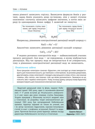 ТЕМА 1. РОЗЧИНИ
48
знака рівності записують стрілку. Записуючи формули йонів у роз-
чині, заряд йонів указують дещо по-іншому, ніж у записі ступеня
окиснення: спочатку записують цифрове значення, а потім знак за-
ряду (в однозарядних йонах цифру 1 зазвичай не пишуть).
Так позначають ступінь окис-
нення, цей заряд стосується
тільки Оксигену
Так позначають заряд йонів,
цей заряд стосується всього
йона SO4
2−
H S O2
2
4
−
H SO2 4
2−
Наприклад, рівнянням електролітичної дисоціації натрій хлориду є:
NaCl Na Cl→ ++ −
Аналогічно записують рівняння дисоціації кальцій хлориду:
CaCl Ca Cl2
2
2→ ++ −
У водних розчинах електролітів вода — найважливіший учасник
процесу дисоціації. Але вода — це середовище, в якому відбувається
дисоціація. Під час процесу вода не витрачається й не утворюється,
тому в рівняннях електролітичної дисоціації воду не зазначають.
Лінгвістична задача
Хоча грецькою «електрон» означає «бурштин», але сьогодні це слово використо-
вують для позначення всього, що пов’язано з електрикою. За різними джерелами,
другий корінь слова «електроліт» походить від грецького слова «літос», яке означає
«камінь», або «литос», яке означає «той, що може розчинитися». Зважаючи на це,
поясніть зміст терміна «електроліт». Чому, на вашу думку, грецьку назву бурштину
використовують для позначення електричних явищ?
Видатний шведський хімік та фізик, лауреат Нобе-
лівської премії 1903 року, один із засновників фізичної
хімії. У 17 років вступив до Упсальського університе-
ту й  уже через два роки отримав ступінь бакалавра.
Згодом працював у Фізичному інституті академії наук
у  Стокгольмі. За розробку теорії електролітичної ди-
соціації 1903 року був нагороджений Нобелівською
премією. Арреніус відомий не тільки як учений, але
і  як автор численних підручників, науково-популярних
статей та книг з геофізики, астрономії, біології та меди-
цини. Протягом багатьох років Арреніус займав посаду
директора Нобелівського інституту в Стокгольмі.
Сванте-Август
Арреніус (1859–1927)
Право для безоплатного розміщення підручника в мережі Інтернет має
Міністерство освіти і науки України http://mon.gov.ua/ та Інститут модернізації змісту освіти https://imzo.gov.ua
 