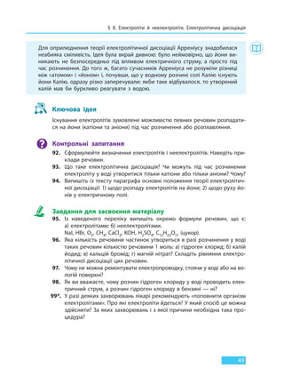 § 8. Електроліти й неелектроліти. Електролітична дисоціація
49
Для оприлюднення теорії електролітичної дисоціації Арреніусу знадобилася
неабияка сміливість. Ідея була вкрай дивною: було неймовірно, що йони ви-
никають не безпосередньо під впливом електричного струму, а просто під
час розчинення. До того ж, багато сучасників Арреніуса не розуміли різниці
між «атомом» і «йоном» і, почувши, що у водному розчині солі Калію існують
йони Калію, одразу різко заперечували: якби таке відбувалося, то утворений
калій мав би бурхливо реагувати з водою.
Ключова ідея
Існування електролітів зумовлене можливістю певних речовин розпадати-
ся на йони (катіони та аніони) під час розчинення або розплавляння.
Контрольні запитання
92. Сформулюйте визначення електролітів і неелектролітів. Наведіть при-
клади речовин.
93. Що таке електролітична дисоціація? Чи можуть під час розчинення
електроліту у воді утворитися тільки катіони або тільки аніони? Чому?
94. Випишіть із тексту параграфа основні положення теорії електролітич-
ної дисоціації: 1) щодо розпаду електролітів на йони; 2) щодо руху йо-
нів у електричному полі.
Завдання для засвоєння матеріалу
95. Із наведеного переліку випишіть окремо формули речовин, що є:
а) електролітами; б) неелектролітами.
NaI, HBr, O2, СH4, CaCl2, KOH, H2SO4, C12H22O11 (цукор).
96. Яка кількість речовини частинок утвориться в разі розчинення у воді
таких речовин кількістю речовини 1 моль: а) гідроген хлорид; б) калій
йодид; в) кальцій бромід; г) магній нітрат? Складіть рівняння електро-
літичної дисоціації цих речовин.
97. Чому не можна ремонтувати електропроводку, стоячи у воді або на во-
логій поверхні?
98. Як ви вважаєте, чому розчин гідроген хлориду у воді проводить елек-
тричний струм, а розчин гідроген хлориду в бензині — ні?
99*. У разі деяких захворювань лікарі рекомендують «поповнити організм
електролітами». Про які електроліти йдеться? У який спосіб це можна
здійснити? За яких захворювань і з якої причини необхідна така про-
цедура?
Право для безоплатного розміщення підручника в мережі Інтернет має
Міністерство освіти і науки України http://mon.gov.ua/ та Інститут модернізації змісту освіти https://imzo.gov.ua
 