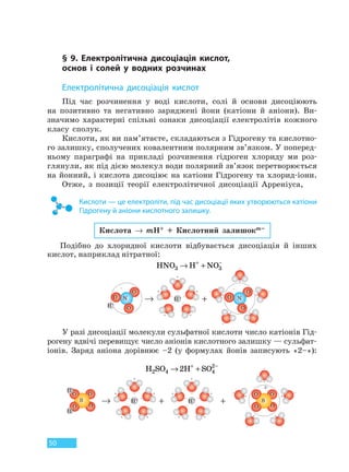 50
§ 9. Електролітична дисоціація кислот,
основ і солей у водних розчинах
Електролітична дисоціація кислот
Під час розчинення у воді кислоти, солі й основи дисоціюють
на позитивно та негативно заряджені йони (катіони й аніони). Ви-
значимо характерні спільні ознаки дисоціації електролітів кожного
класу сполук.
Кислоти, як ви пам’ятаєте, складаються з Гідрогену та кислотно-
го залишку, сполучених ковалентним полярним зв’язком. У поперед-
ньому параграфі на прикладі розчинення гідроген хлориду ми роз-
глянули, як під дією молекул води полярний зв’язок перетворюється
на йонний, і кислота дисоціює на катіони Гідрогену та хлорид-іони.
Отже, з позиції теорії електролітичної дисоціації Арреніуса,
Кислоти — це електроліти, під час дисоціації яких утворюються катіони
Гідрогену й аніони кислотного залишку.
Кислота → mH+ + Кислотний залишокm–
Подібно до хлоридної кислоти відбувається дисоціація й інших
кислот, наприклад нітратної:
HNO H NO3 3→ ++ −
+→ H+
H+
NN
OO
––
–
+
++
+ +
– –
– –
+ +
+
–
– –
––
+ +
OO
OO
У разі дисоціації молекули сульфатної кислоти число катіонів Гід-
рогену вдвічі перевищує число аніонів кислотного залишку — сульфат-
іонів. Заряд аніона дорівнює –2 (у формулах йонів записують «2–»):
H SO H SO2 4 4
2
2→ ++ −
+ +→ H+ H+
–
+ +
+ +
2–
+ +
+ ++ +
– –
– –
+ +
+
– –
– –– –
– –– –
+ +
O
OS
O
O
O
OS
O
O
H+
H+
Право для безоплатного розміщення підручника в мережі Інтернет має
Міністерство освіти і науки України http://mon.gov.ua/ та Інститут модернізації змісту освіти https://imzo.gov.ua
 