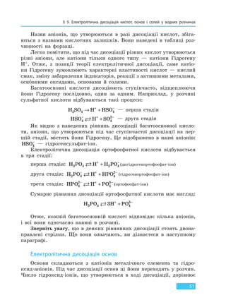 § 9. Електролітична дисоціація кислот, основ і солей у водних розчинах
51
Назви аніонів, що утворюються в разі дисоціації кислот, збіга-
ються з назвами кислотних залишків. Вони наведені в таблиці роз-
чинності на форзаці.
Легко помітити, що під час дисоціації різних кислот утворюються
різні аніони, але катіони тільки одного типу — катіони Гідрогену
H+. Отже, з позиції теорії електролітичної дисоціації, саме катіо-
ни Гідрогену зумовлюють характерні властивості кислот — кислий
смак, зміну забарвлення індикаторів, реакції з активними металами,
основними оксидами, основами й солями.
Багатоосновні кислоти дисоціюють ступінчасто, відщеплюючи
йони Гідрогену послідовно, один за одним. Наприклад, у розчині
сульфатної кислоти відбуваються такі процеси:
H SO H HSO2 4 4→ ++ −
— перша стадія
HSO H SO4 4
2− + −
+ — друга стадія
Як видно з наведених рівнянь дисоціації багатоосновної кисло-
ти, аніони, що утворюються під час ступінчастої дисоціації на пер-
шій стадії, містять йони Гідрогену. Це відображено в назві аніонів:
HSO4
−
— гідрогенсульфат-іон.
Електролітична дисоціація ортофосфатної кислоти відбувається
в три стадії:
перша стадія: H PO H H PO3 4 2 4 + −
+ (дигідрогенортофосфат-іон)
друга стадія: H PO H HPO2 4 4
2− + −
+ (гідрогенортофосфат-іон)
третя стадія: HPO H PO4
2
4
3− + −
+ (ортофосфат-іон)
Сумарне рівняння дисоціації ортофосфатної кислоти має вигляд:
H PO H PO3 4 4
3
3 + −
+
Отже, кожній багатоосновній кислоті відповідає кілька аніонів,
і всі вони одночасно наявні в розчині.
Зверніть увагу, що в деяких рівняннях дисоціації стоять двона-
правлені стрілки. Що вони означають, ви дізнаєтеся в наступному
параграфі.
Електролітична дисоціація основ
Основи складаються з катіонів металічного елемента та гідро-
ксид-аніонів. Під час дисоціації основ ці йони переходять у розчин.
Число гідроксид-іонів, що утворюються в ході дисоціації, дорівнює
Право для безоплатного розміщення підручника в мережі Інтернет має
Міністерство освіти і науки України http://mon.gov.ua/ та Інститут модернізації змісту освіти https://imzo.gov.ua
 