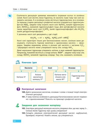 ТЕМА 1. РОЗЧИНИ
54
Ступінчаста дисоціація зумовлює можливість існування кислих та оснóвних
солей. Кислі солі містять йони Гідрогену, як кислоти. Саме тому такі солі на-
зивають кислими. А в оснóвних солях містяться гідроксид-іони, як в основах.
За першою стадією дисоціації сульфатної кислоти утворюється гідрогенсуль-
фат-іон HSO4
−
, завдяки чому існують кислі солі: NaHSO4 (натрій гідрогенсуль-
фат), Al(HSO4)3 (алюміній гідрогенсульфат) тощо. Для ортофосфатної кислоти
також характерні кислі солі: K2HPO4 (калій гідрогенортофосфат) або KH2PO4
(калій дигідрогенортофосфат).
У розчинах кислі солі дисоціюють у дві стадії:
KH2PO4  →  K+  + H PO2 4
−
, H PO H HPO2 4 4
2− + −
+
Кислі солі характерні тільки для багатоосновних кислот, оскільки вони ди-
соціюють ступінчасто. Єдиним винятком є одноосновна кислота — флуо-
ридна. Завдяки водневому зв’язку в розчині цієї кислоти є частинки H2F2,
і  флуоридна кислота може утворювати кислу сіль складу KHF2.
Деякі нерозчинні гідроксиди утворюють катіони, в яких наявний гідроксид-іон.
Наприклад, Алюміній міститься у складі катіона AlOH2+
, завдяки чому існує сіль
складу AlOHCl2 (алюміній гідроксид хлорид). Таку сіль називають оснóвною.
Ключова ідея
Кислоти
Катіони H+
Солі
Аніони
кислотного
залишку Xm–
Основи
Катіони мета-
лічного еле-
мента Mn+
Гідроксид-іони
OH–
Контрольні запитання
100. Дайте визначення кислотам, основам і солям з позиції теорії електро-
літичної дисоціації.
101. У чому полягає особливість дисоціації багатоосновних кислот порівня-
но з одноосновними? Поясніть на прикладі сульфатної кислоти.
Завдання для засвоєння матеріалу
102. Унаслідок дисоціації молекули кислоти утворився йон, що має заряд 3–.
Скільки йонів Гідрогену при цьому утворилося?
103. Складіть рівняння електролітичної дисоціації кислот: карбонатної,
бромідної, нітритної. Назвіть аніони, що утворюються.
Право для безоплатного розміщення підручника в мережі Інтернет має
Міністерство освіти і науки України http://mon.gov.ua/ та Інститут модернізації змісту освіти https://imzo.gov.ua
 