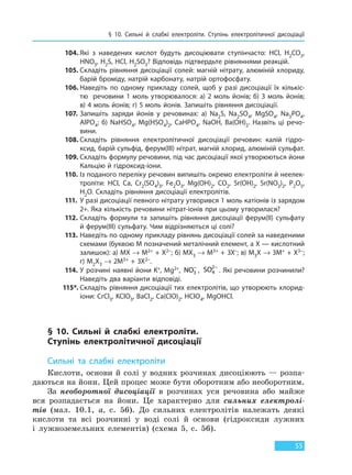 § 10. Сильні й слабкі електроліти. Ступінь  електролітичної дисоціації
55
104. Які з наведених кислот будуть дисоціювати ступінчасто: HCl, H2CO3,
HNO3, H2S, HCl, H2SO3? Відповідь підтвердьте рівняннями реакцій.
105. Складіть рівняння дисоціації солей: магній нітрату, алюміній хлориду,
барій броміду, натрій карбонату, натрій ортофосфату.
106. Наведіть по одному прикладу солей, щоб у разі дисоціації їх кількіс-
тю речовини 1 моль утворювалося: а) 2 моль йонів; б) 3 моль йонів;
в) 4 моль йонів; г) 5 моль йонів. Запишіть рівняння дисоціації.
107. Запишіть заряди йонів у речовинах: a) Na2S, Na2SO4, MgSO4, Na3PO4,
AlPO4; б) NaHSO4, Mg(HSO4)2, CaHPO4, NaOH, Ba(OH)2. Назвіть ці речо-
вини.
108. Складіть рівняння електролітичної дисоціації речовин: калій гідро-
ксид, барій сульфід, ферум(III) нітрат, магній хлорид, алюміній сульфат.
109. Складіть формулу речовини, під час дисоціації якої утворюються йони
Кальцію й гідроксид-іони.
110. Із поданого переліку речовин випишіть окремо електроліти й неелек-
троліти: HCl, Ca, Cr2(SO4)3, Fe2O3, Mg(OH)2, CO2, Sr(OH)2, Sr(NO3)2, P2O5,
H2O. Складіть рівняння дисоціації електролітів.
111. У разі дисоціації певного нітрату утворився 1 моль катіонів із зарядом
2+. Яка кількість речовини нітрат-іонів при цьому утворилася?
112. Складіть формули та запишіть рівняння дисоціації ферум(II) сульфату
й ферум(III) сульфату. Чим відрізняються ці солі?
113. Наведіть по одному прикладу рівнянь дисоціації солей за наведеними
схемами (буквою М позначений металічний елемент, а Х — кислотний
залишок): а) МХ → М2+ + Х2–; б) МХ3 → М3+ + 3Х–; в) М3Х → 3М+ + Х3–;
г) М2Х3 → 2М3+ + 3Х2–.
114. У розчині наявні йони K+, Mg2+, NO3
−
, SO4
2−
. Які речовини розчинили?
Наведіть два варіанти відповіді.
115*. Складіть рівняння дисоціації тих електролітів, що утворюють хлорид-
іони: CrCl3, KClO3, BaCl2, Ca(ClO)2, HClO4, MgOHCl.
§ 10. Сильні й слабкі електроліти.
Ступінь  електролітичної дисоціації
Сильні та слабкі електроліти
Кислоти, основи й солі у водних розчинах дисоціюють — розпа-
даються на йони. Цей процес може бути оборотним або необоротним.
За необоротної дисоціації в розчинах уся речовина або майже
вся розпадається на йони. Це характерно для сильних електролі-
тів (мал. 10.1, а, с. 56). До сильних електролітів належать деякі
кислоти та всі розчинні у воді солі й основи (гідроксиди лужних
і лужноземельних елементів) (схема 5, с. 56).
Право для безоплатного розміщення підручника в мережі Інтернет має
Міністерство освіти і науки України http://mon.gov.ua/ та Інститут модернізації змісту освіти https://imzo.gov.ua
 