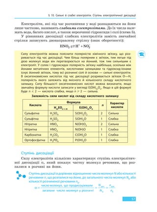 § 10. Сильні й слабкі електроліти. Ступінь  електролітичної дисоціації
57
Електроліти, які під час розчинення у воді розпадаються на йони
лише частково, називають слабкими електролітами. До їх числа нале-
жать вода, багато кислот, а також нерозчинні гідроксиди і солі (схема 5).
У рівняннях дисоціації слабких електролітів замість звичайної
стрілки записують двонаправлену стрілку (знак оборотності):
HNO H NO2 2 + −
+
Силу електролітів можна пояснити полярністю хімічного зв’язку, що роз-
ривається під час дисоціації. Чим більш полярним є зв’язок, тим легше під
дією молекул води він перетворюється на йонний, тож тим сильнішим є
електроліт. У солях і гідроксидах полярність зв’язку найбільша, оскільки між
йонами металічних елементів, кислотними залишками та гідроксид-іонами
існує йонний зв’язок, тому всі розчинні солі й основи — сильні електроліти.
В оксигеновмісних кислотах під час дисоціації розривається зв’язок O—H,
полярність якого залежить від якісного й кількісного складу кислотного
залишку. Силу більшості оксигеновмісних кислот можна визначити, якщо
звичайну формулу кислоти записати у вигляді E(OH)mOn. Якщо в цій формулі
буде n  <  2 — кислота слабка, якщо n    2 — сильна.
Залежність сили кислот від складу кислотного залишку
Кислота
Формула
n
Характер
кислотиHmEOn + m E(OH)mOn
Сульфатна H2SO4 S(OH)2O2 2 Сильна
Сульфітна H2SO3 S(OH)2O 1 Слабка
Нітратна HNO3 N(OH)O2 2 Сильна
Нітритна HNO2 N(OH)O 1 Слабка
Карбонатна H2CO3 C(OH)2O 1 Слабка
Ортофосфатна H3PO4 P(OH)3O 1 Слабка
Ступінь дисоціації
Силу електролітів кількісно характеризує ступінь електролітич-
ної дисоціації α, який показує частку молекул речовини, що роз-
палися в розчині на йони.
Ступінь дисоціації α дорівнює відношенню числа молекул N або кількості
речовини n, що розпалися на йони, до загального числа молекул N0 або
кількості розчиненої речовини n0.
Право для безоплатного розміщення підручника в мережі Інтернет має
Міністерство освіти і науки України http://mon.gov.ua/ та Інститут модернізації змісту освіти https://imzo.gov.ua
 