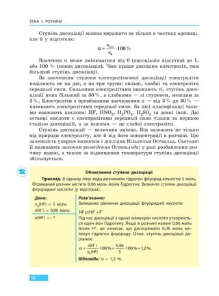ТЕМА 1. РОЗЧИНИ
58
Ступінь дисоціації можна виражати не тільки в частках одиниці,
але й у відсотках:
α = ⋅
n
n
дис
0
100%
Значення α може змінюватися від 0 (дисоціація відсутня) до 1,
або 100 % (повна дисоціація). Чим краще дисоціює електроліт, тим
більший ступінь дисоціації.
За значенням ступеня електролітичної дисоціації електроліти
поділяють не на дві, а на три групи: сильні, слабкі та електроліти
середньої сили. Сильними електролітами вважають ті, ступінь дисо-
ціації яких більший за 30%, а слабкими — зі ступенем, меншим за
3%. Електроліти з проміжними значеннями α — від 3% до 30% —
називають електролітами середньої сили. За цієї класифікації таки-
ми вважають кислоти: HF, HNO2, H3PO4, H2SO3 та деякі інші. Дві
останні кислоти є електролітами середньої сили тільки за першою
стадією дисоціації, а за іншими — це слабкі електроліти.
Ступінь дисоціації — величина змінна. Він залежить не тільки
від природи електроліту, але й від його концентрації в розчині. Цю
залежність уперше визначив і дослідив Вільгельм Оствальд. Сьогодні
її називають законом розведення Оствальда: у разі розбавлення роз-
чину водою, а також за підвищення температури ступінь дисоціації
збільшується.
Обчислення ступеня дисоціації
Приклад. В одному літрі води розчинили гідроген флуорид кількістю 5 моль.
Отриманий розчин містить 0,06 моль йонів Гідрогену. Визначте ступінь дисоціації
флуоридної кислоти (у відсотках).
Дано:
n0(HF)  =  5 моль
n(H+)  =  0,06 моль
Розв’язання:
Запишемо рівняння дисоціації флуоридної кислоти:
HF H F + −
+
Під час дисоціації з однієї молекули кислоти утворюєть-
ся один йон Гідрогену. Якщо в розчині наявні 0,06 моль
йонів H+, це означає, що дисоціювало 0,06  моль мо-
лекул гідроген флуориду. Отже, ступінь дисоціації до-
рівнює:
α = ⋅ = ⋅ =
+
n
n
( )
( )
,
% % , %
H
HF0
100 100 12
0 06
5
.
Відповідь: α  =  1,2  %.
α(HF) — ?
Право для безоплатного розміщення підручника в мережі Інтернет має
Міністерство освіти і науки України http://mon.gov.ua/ та Інститут модернізації змісту освіти https://imzo.gov.ua
 