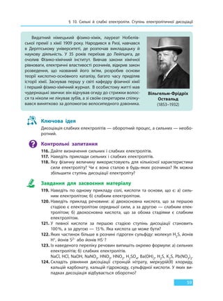 § 10. Сильні й слабкі електроліти. Ступінь  електролітичної дисоціації
59
Видатний німецький фізико-хімік, лауреат Нобелів-
ської премії з хімії 1909 року. Народився в Ризі, навчався
в  Дерптському університеті, де розпочав викладацьку й
наукову діяльність. У 35 років переїхав до Лейпцига, де
очолив Фізико-хімічний інститут. Вивчав закони хімічної
рівноваги, електричні властивості розчинів, відкрив закон
розведення, що названий його ім’ям, розробив основи
теорії кислотно-оснóвного каталізу, багато часу приділяв
історії хімії. Заснував першу у світі кафедру фізичної хімії
і перший фізико-хімічний журнал. В особистому житті мав
чудернацькі звички: він відчував огиду до стрижки волос-
ся та ніколи не лікував зубів, а зі своїм секретарем спілку-
вався винятково за допомогою велосипедного дзвоника.
Вільгельм-Фрідріх
Оствальд
(1853–1932)
Ключова ідея
Дисоціація слабких електролітів — оборотний процес, а сильних — необо-
ротний.
Контрольні запитання
116. Дайте визначення сильних і слабких електролітів.
117. Наведіть приклади сильних і слабких електролітів.
118. Яку фізичну величину використовують для кількісної характеристики
сили електроліту? Чи є вона сталою в будь-яких розчинах? Як можна
збільшити ступінь дисоціації електроліту?
Завдання для засвоєння матеріалу
119. Наведіть по одному прикладу солі, кислоти та основи, що є: а) силь-
ним електролітом; б) слабким електролітом.
120. Наведіть приклад речовини: а) двохосновна кислота, що за першою
стадією є електролітом середньої сили, а за другою — слабким елек-
тролітом; б) двохосновна кислота, що за обома стадіями є слабким
електролітом.
121. У певної кислоти за першою стадією ступінь дисоціації становить
100%, а за другою — 15%. Яка кислота це може бути?
122. Яких частинок більше в розчині гідроген сульфіду: молекул H2S, йонів
H+, йонів S2– або йонів HS–?
123. Із наведеного переліку речовин випишіть окремо формули: а) сильних
електролітів; б) слабких електролітів.
NaCl, HCl, NaOH, NaNO3, HNO3, HNO2, H2SO4, Ba(OH)2, H2S, K2S, Pb(NO3)2.
124. Складіть рівняння дисоціації стронцій нітрату, меркурій(ІІ) хлориду,
кальцій карбонату, кальцій гідроксиду, сульфідної кислоти. У яких ви-
падках дисоціація відбувається оборотно?
Право для безоплатного розміщення підручника в мережі Інтернет має
Міністерство освіти і науки України http://mon.gov.ua/ та Інститут модернізації змісту освіти https://imzo.gov.ua
 
